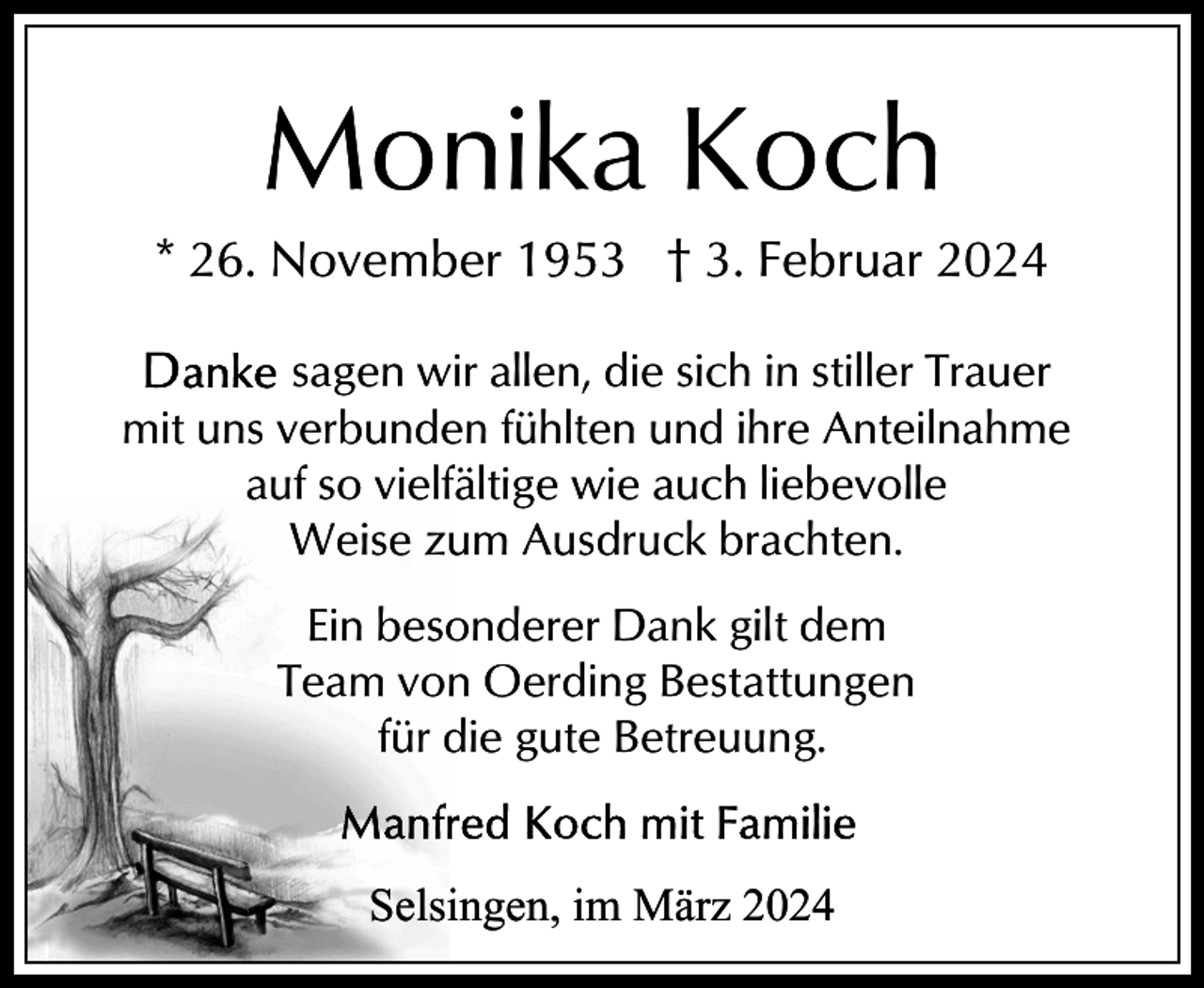 <p>Monika Koch<br />* 26. November 1953 † 3. Februar 2024<br />sagen wir allen, die sich in stiller Trauer<br />mit uns verbunden fühlten und ihre Anteilnahme<br />auf so vielfältige wie auch liebevolle<br />Weise zum Ausdruck brachten.<br />Ein besonderer Dank gilt dem<br />Team von Oerding Bestattungen<br />für die gute Betreuung.<br />Selsingen, im März 2024</p>