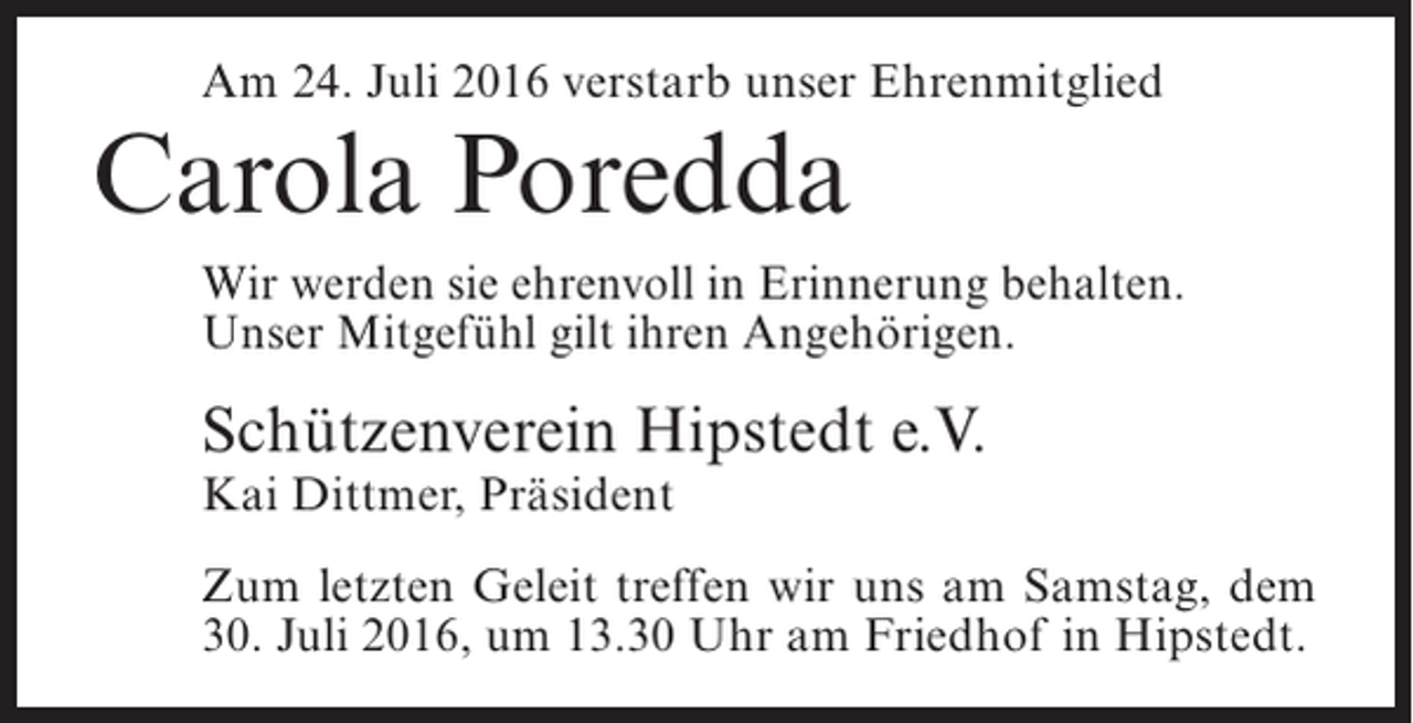 <p>Am 24. Juli 2016 verstarb unser Ehrenmitglied</p><p>Carola Poredda</p><p>Wir werden sie ehrenvoll in Erinnerung behalten.<br />Unser Mitgefühl gilt ihren Angehörigen.</p><p>Schützenverein Hipstedt e.V.<br />Kai Dittmer, Präsident</p><p>Zum letzten Geleit treffen wir uns am Samstag, dem<br />30. Juli 2016, um 13.30 Uhr am Friedhof in Hipstedt.</p>