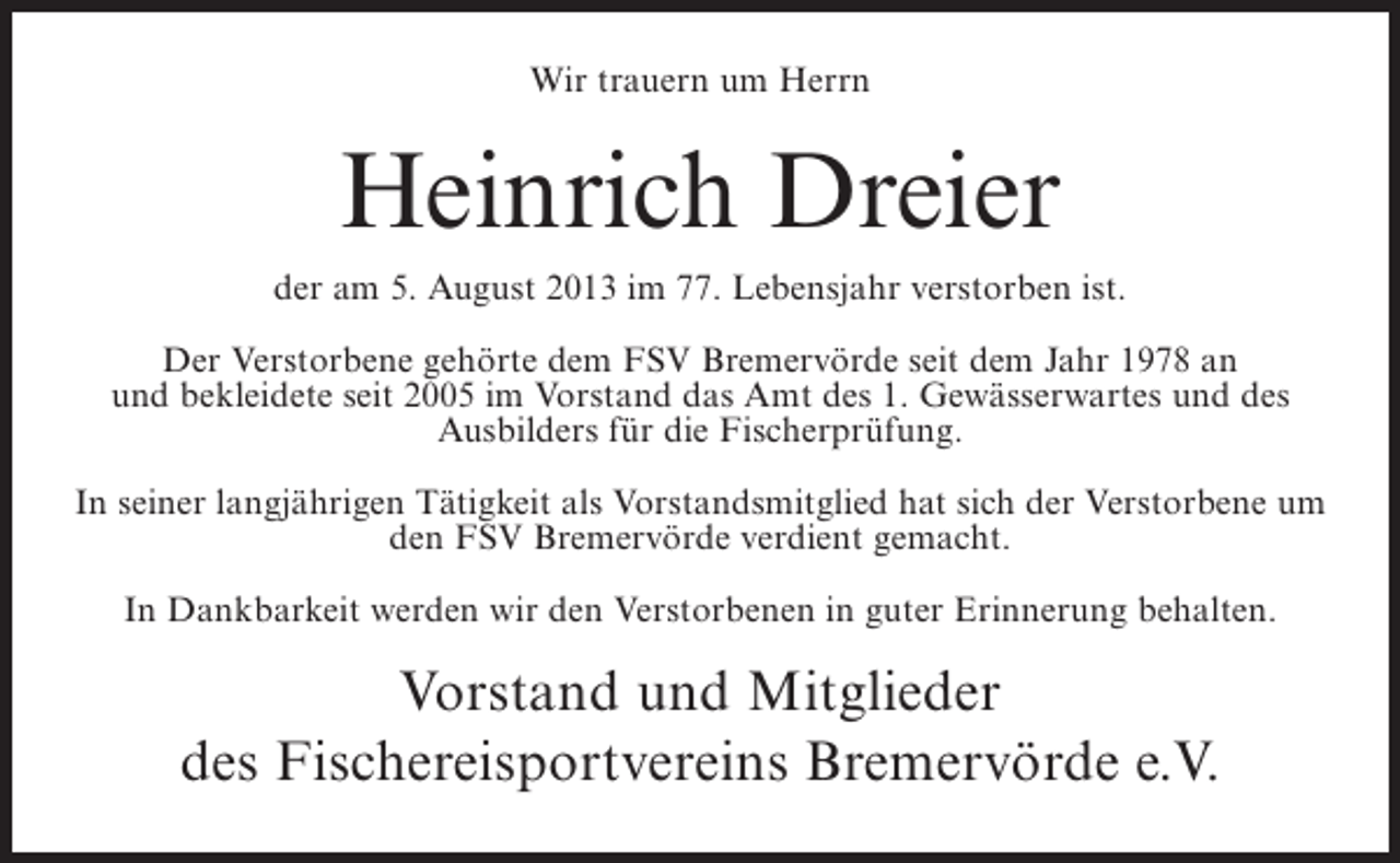 <p>Wir trauern um Herrn</p><p>Heinrich Dreier<br />der am 5. August 2013 im 77. Lebensjahr verstorben ist.<br />Der Verstorbene gehörte dem FSV Bremervörde seit dem Jahr 1978 an<br />und bekleidete seit 2005 im Vorstand das Amt des 1. Gewässerwartes und des<br />Ausbilders für die Fischerprüfung.<br />In seiner langjährigen Tätigkeit als Vorstandsmitglied hat sich der Verstorbene um<br />den FSV Bremervörde verdient gemacht.<br />In Dankbarkeit werden wir den Verstorbenen in guter Erinnerung behalten.</p><p>Vorstand und Mitglieder<br />des Fischereisportvereins Bremervörde e.V.</p>