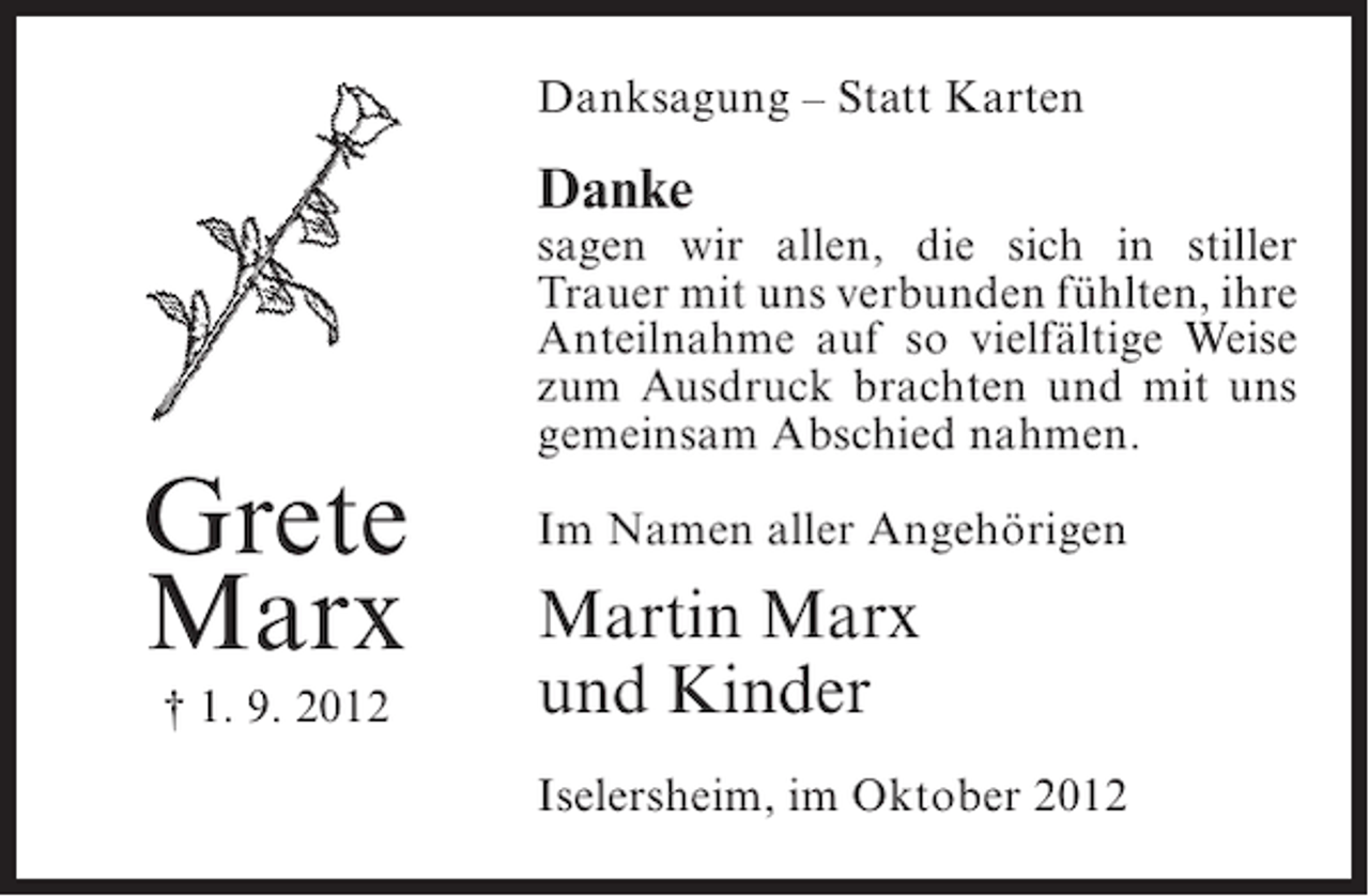 <p>Danksagung – Statt Karten</p><p>Danke</p><p>sagen wir allen, die sich in stiller<br />Trauer mit uns verbunden fühlten, ihre<br />Anteilnahme auf so vielfältige Weise<br />zum Ausdruck brachten und mit uns<br />gemeinsam Abschied nahmen.</p><p>Grete<br />Marx<br />† 1. 9. 2012</p><p>Im Namen aller Angehörigen</p><p>Martin Marx<br />und Kinder<br />Iselersheim, im Oktober 2012</p>