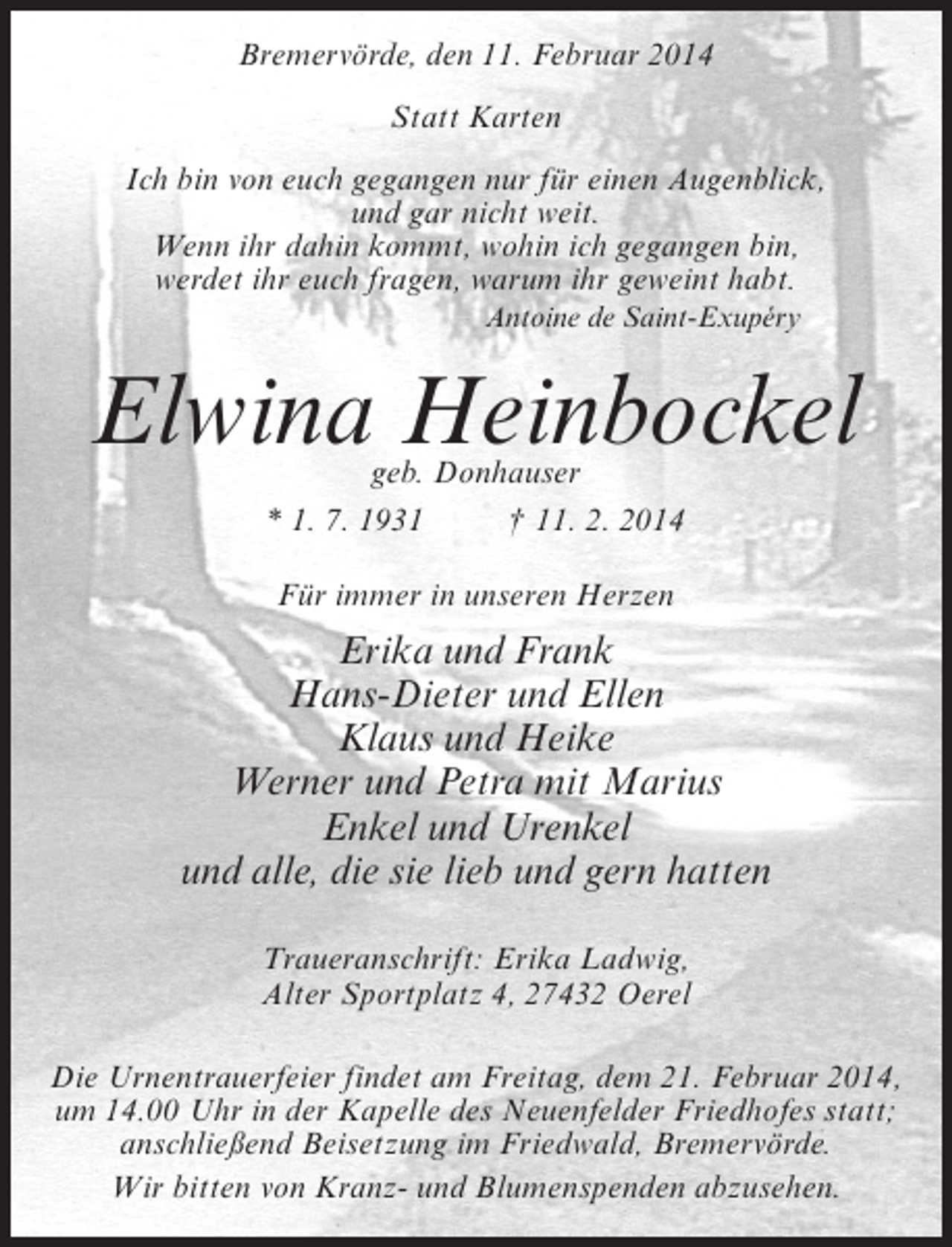 <p>Bremervörde, den 11. Februar 2014<br />Statt Karten<br />Ich bin von euch gegangen nur für einen Augenblick,<br />und gar nicht weit.<br />Wenn ihr dahin kommt, wohin ich gegangen bin,<br />werdet ihr euch fragen, warum ihr geweint habt.<br />Antoine de Saint-Exupéry</p>
<p>Elwina Heinbockel<br />geb. Donhauser<br />* 1. 7. 1931 † 11. 2. 2014<br />Für immer in unseren Herzen</p>
<p>Erika und Frank<br />Hans-Dieter und Ellen<br />Klaus und Heike<br />Werner und Petra mit Marius<br />Enkel und Urenkel<br />und alle, die sie lieb und gern hatten<br />Traueranschrift: Erika Ladwig,<br />Alter Sportplatz 4, 27432 Oerel<br />Die Urnentrauerfeier findet am Freitag, dem 21. Februar 2014,<br />um 14.00 Uhr in der Kapelle des Neuenfelder Friedhofes statt;<br />anschließend Beisetzung im Friedwald, Bremervörde.<br />Wir bitten von Kranz- und Blumenspenden abzusehen.</p>