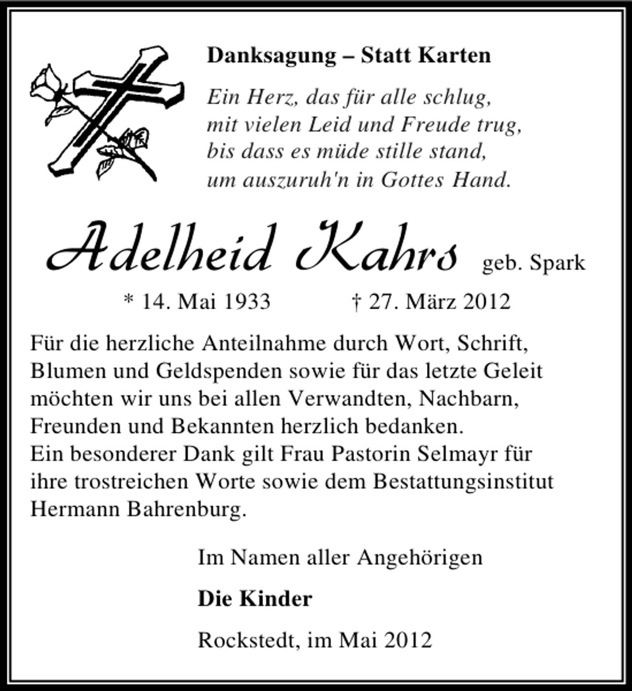 <p>Danksagung – Statt Karten<br />Ein Herz, das für alle schlug,<br />mit vielen Leid und Freude trug,<br />bis dass es müde stille stand,<br />um auszuruh'n in Gottes Hand.</p><p>%HIPLIMH /ELVW<br />* 14. Mai 1933</p><p>geb. Spark</p><p>† 27. März 2012</p><p>Für die herzliche Anteilnahme durch Wort, Schrift,<br />Blumen und Geldspenden sowie für das letzte Geleit<br />möchten wir uns bei allen Verwandten, Nachbarn,<br />Freunden und Bekannten herzlich bedanken.<br />Ein besonderer Dank gilt Frau Pastorin Selmayr für<br />ihre trostreichen Worte sowie dem Bestattungsinstitut<br />Hermann Bahrenburg.<br />Im Namen aller Angehörigen<br />Die Kinder<br />Rockstedt, im Mai 2012</p>