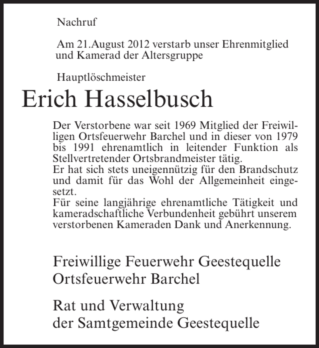 <p>Nachruf<br />Am 21.August 2012 verstarb unser Ehrenmitglied<br />und Kamerad der Altersgruppe<br />Hauptlöschmeister</p><p>Erich Hasselbusch<br />Der Verstorbene war seit 1969 Mitglied der Freiwilligen Ortsfeuerwehr Barchel und in dieser von 1979<br />bis 1991 ehrenamtlich in leitender Funktion als<br />Stellvertretender Ortsbrandmeister tätig.<br />Er hat sich stets uneigennützig für den Brandschutz<br />und damit für das Wohl der Allgemeinheit eingesetzt.<br />Für seine langjährige ehrenamtliche Tätigkeit und<br />kameradschaftliche Verbundenheit gebührt unserem<br />verstorbenen Kameraden Dank und Anerkennung.</p><p>Freiwillige Feuerwehr Geestequelle<br />Ortsfeuerwehr Barchel<br />Rat und Verwaltung<br />der Samtgemeinde Geestequelle</p>