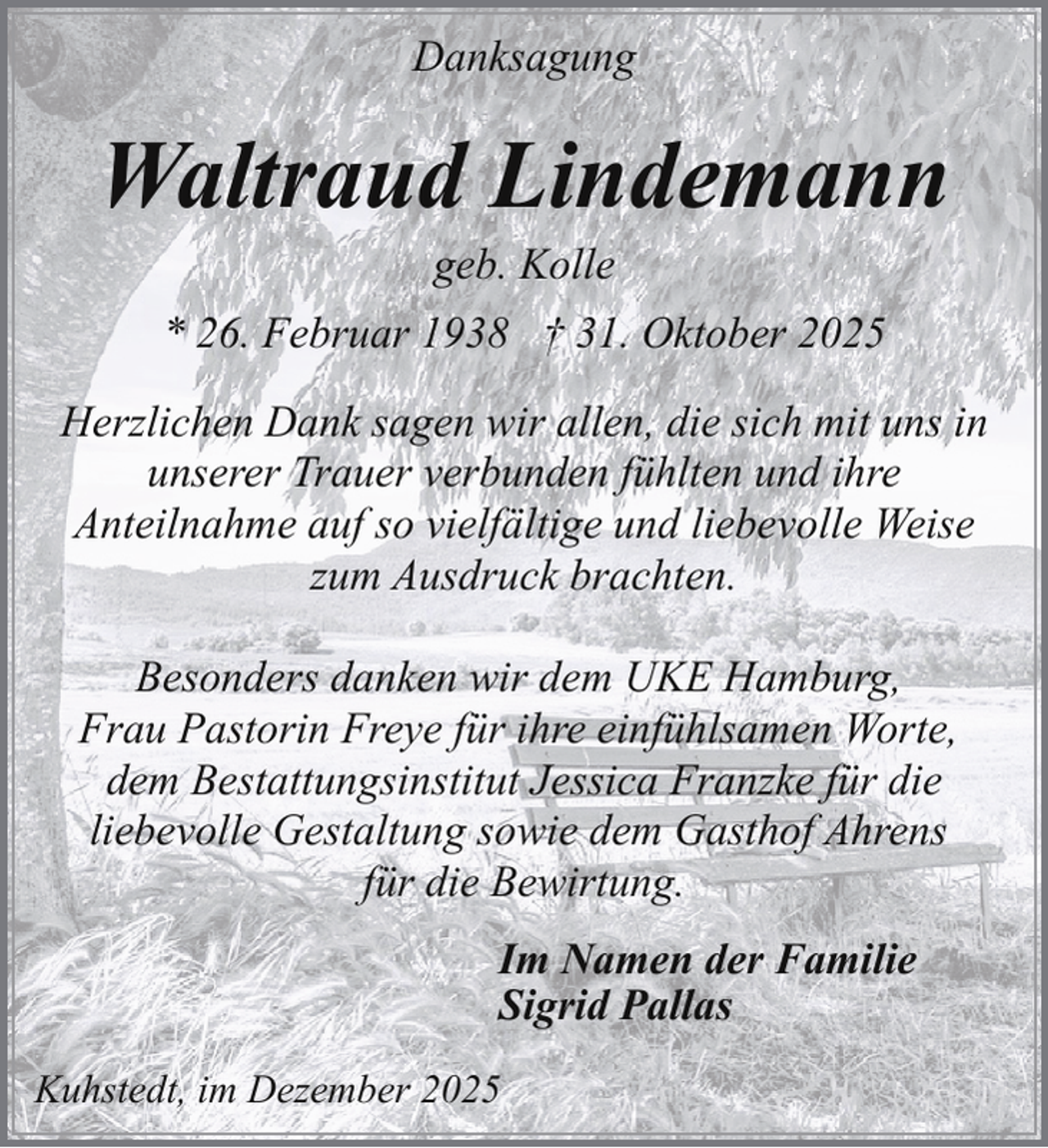 <p>Danksagung</p><p>Waltraud Lindemann<br />geb. Kolle</p><p>* 26. Februar 1938 † 31. Oktober 2025<br />Herzlichen Dank sagen wir allen, die sich mit uns in<br />unserer Trauer verbunden fühlten und ihre<br />Anteilnahme auf so vielfältige und liebevolle Weise<br />zum Ausdruck brachten.<br />Besonders danken wir dem UKE Hamburg,<br />Frau Pastorin Freye für ihre einfühlsamen Worte,<br />dem Bestattungsinstitut Jessica Franzke für die<br />liebevolle Gestaltung sowie dem Gasthof Ahrens<br />für die Bewirtung.<br />Im Namen der Familie<br />Sigrid Pallas<br />Kuhstedt, im Dezember 2025</p>