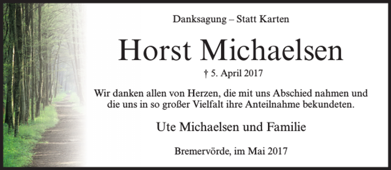 <p>Danksagung – Statt Karten</p><p>Horst Michaelsen<br />† 5. April 2017</p><p>Wir danken allen von Herzen, die mit uns Abschied nahmen und<br />die uns in so großer Vielfalt ihre Anteilnahme bekundeten.</p><p>Ute Michaelsen und Familie<br />Bremervörde, im Mai 2017</p>