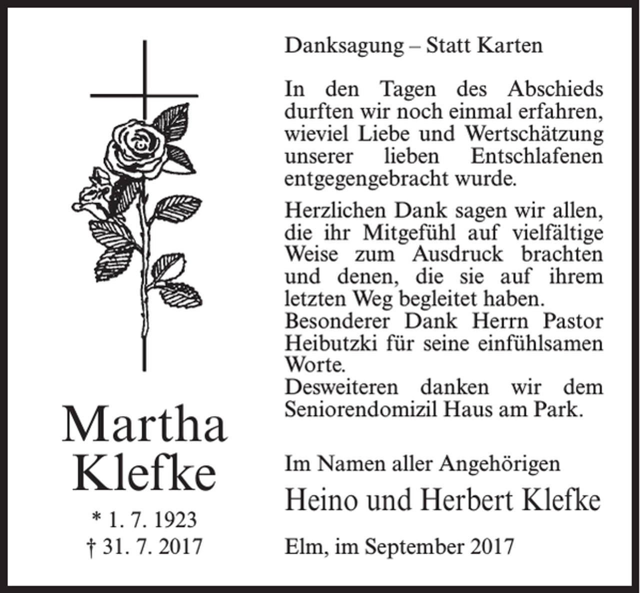 <p>Danksagung – Statt Karten</p><p>Martha<br />Klefke<br />* 1. 7. 1923<br />† 31. 7. 2017</p><p>In den Tagen des Abschieds<br />­durften wir noch einmal erfahren,<br />wieviel Liebe und Wertschätzung<br />unserer lieben Entschlafenen<br />entgegengebracht wurde.<br />Herzlichen Dank sagen wir allen,<br />die ihr Mitgefühl auf vielfältige<br />Weise zum Ausdruck brachten<br />und denen, die sie auf ihrem<br />­letzten Weg begleitet haben.<br />Besonderer Dank Herrn Pastor<br />Heibutzki für seine einfühlsamen<br />Worte.<br />Desweiteren danken wir dem<br />Seniorendomizil Haus am Park.<br />Im Namen aller Angehörigen</p><p>Heino und Herbert Klefke<br />Elm, im September 2017</p>