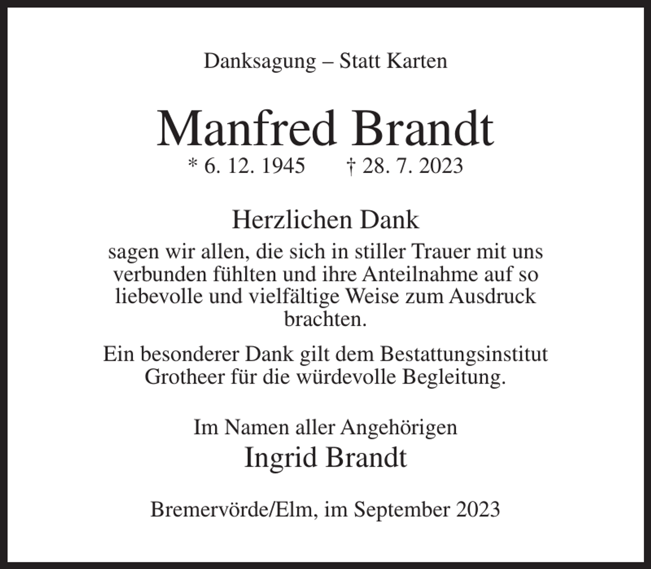 <p>Danksagung – Statt Karten</p><p>Manfred Brandt<br />* 6. 12. 1945</p><p>† 28. 7. 2023</p><p>Herzlichen Dank<br />sagen wir allen, die sich in stiller Trauer mit uns<br />verbunden fühlten und ihre Anteilnahme auf so<br />liebevolle und vielfältige Weise zum Ausdruck<br />brachten.<br />Ein besonderer Dank gilt dem Bestattungsinstitut<br />Grotheer für die würdevolle Begleitung.<br />Im Namen aller Angehörigen</p><p>Ingrid Brandt<br />Bremervörde/Elm, im September 2023</p>