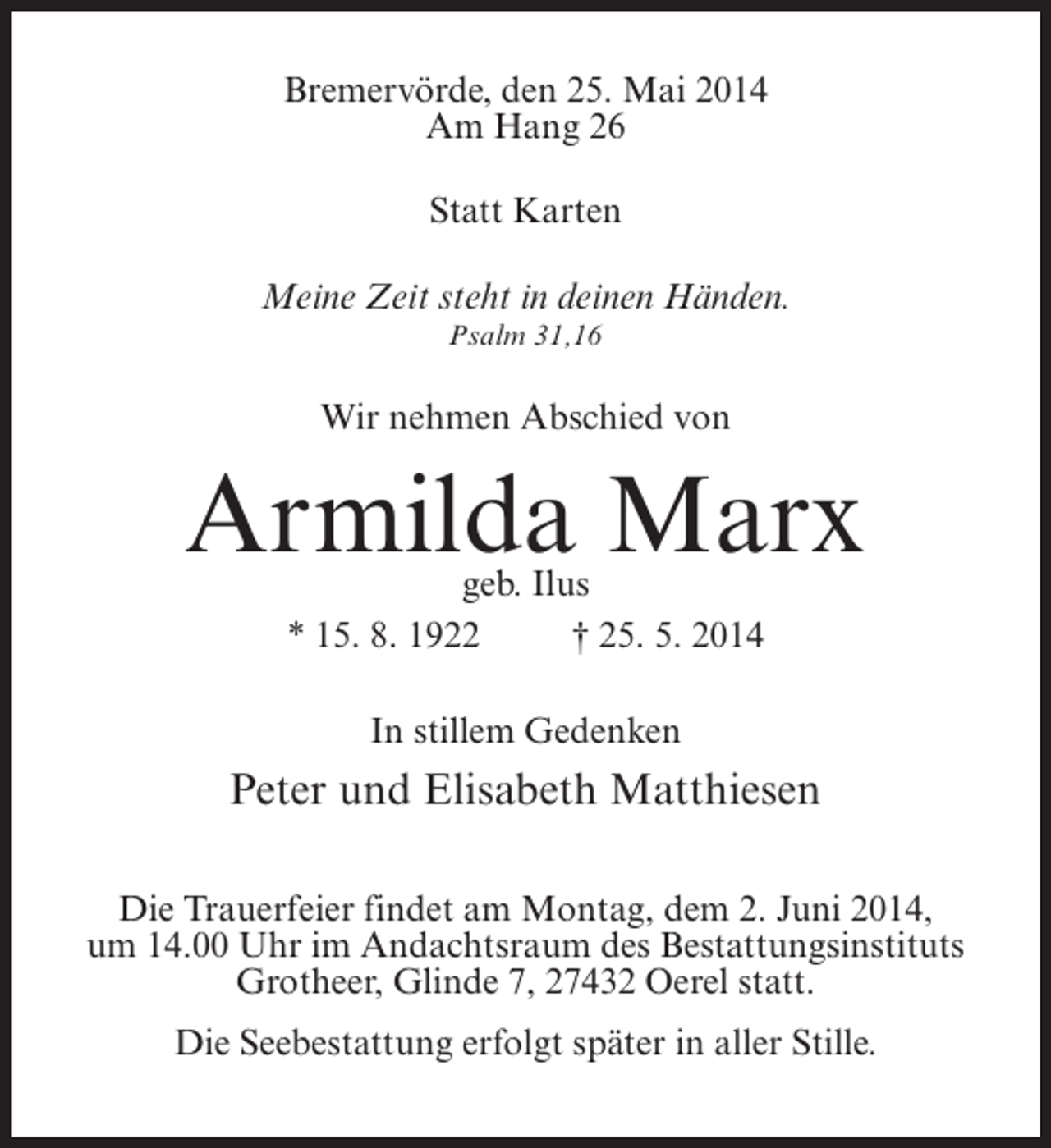 <p>Bremervörde, den 25. Mai 2014<br />Am Hang 26<br />Statt Karten<br />Meine Zeit steht in deinen Händen.<br />Psalm 31,16</p><p>Wir nehmen Abschied von</p><p>Armilda Marx<br />geb. Ilus<br />* 15. 8. 1922 † 25. 5. 2014<br />In stillem Gedenken</p><p>Peter und Elisabeth Matthiesen<br />Die Trauerfeier findet am Montag, dem 2. Juni 2014,<br />um 14.00 Uhr im Andachtsraum des Bestattungsinstituts<br />Grotheer, Glinde 7, 27432 Oerel statt.<br />Die Seebestattung erfolgt später in aller Stille.</p>
