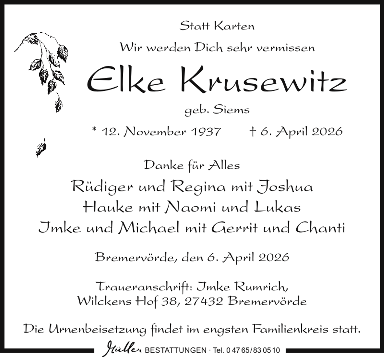 <p>Statt Karten<br />Wir werden Dich sehr vermissen</p><p>Elke Krusewitz<br />geb. Siems</p><p>* 12. November 1937</p><p>† 6. April 2026</p><p>Danke für Alles</p><p>Rüdiger und Regina mit Joshua<br />Hauke mit Naomi und Lukas<br />Imke und Michael mit Gerrit und Chanti<br />Bremervörde, den 6. April 2026<br />Traueranschrift: Imke Rumrich,<br />Wilckens Hof 38, 27432 Bremervörde<br />Die Urnenbeisetzung ﬁndet im engsten Familienkreis statt.<br />BESTATTUNGEN ∙ Tel. 0 47 65 /83 05 10</p>
