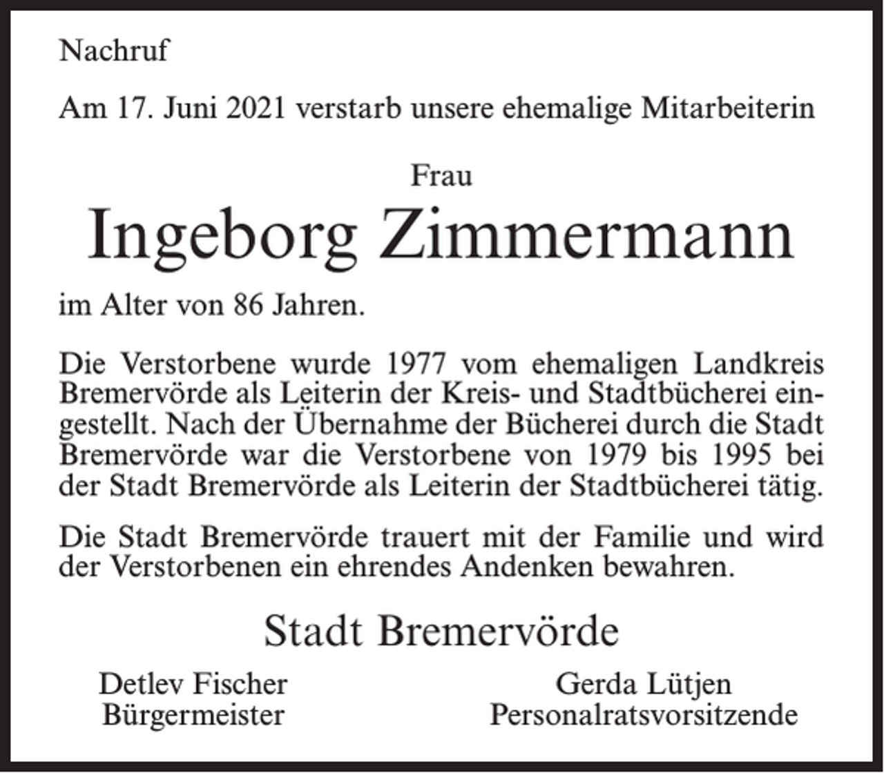 <p>Nachruf<br />Am 17. Juni 2021 verstarb unsere ehemalige Mitarbeiterin<br />Frau</p><p>Ingeborg Zimmermann<br />im Alter von 86 Jahren.<br />Die Verstorbene wurde 1977 vom ehemaligen Landkreis<br />Bremervörde als Leiterin der Kreis- und Stadtbücherei eingestellt. Nach der Übernahme der Bücherei durch die Stadt<br />Bremervörde war die Verstorbene von 1979 bis 1995 bei<br />der Stadt Bremervörde als Leiterin der Stadtbücherei tätig.<br />Die Stadt Bremervörde trauert mit der Familie und wird<br />der Verstorbenen ein ehrendes Andenken bewahren.</p><p>Stadt Bremervörde<br />Detlev Fischer<br />Bürgermeister</p><p>Gerda Lütjen<br />Personalratsvorsitzende</p>
