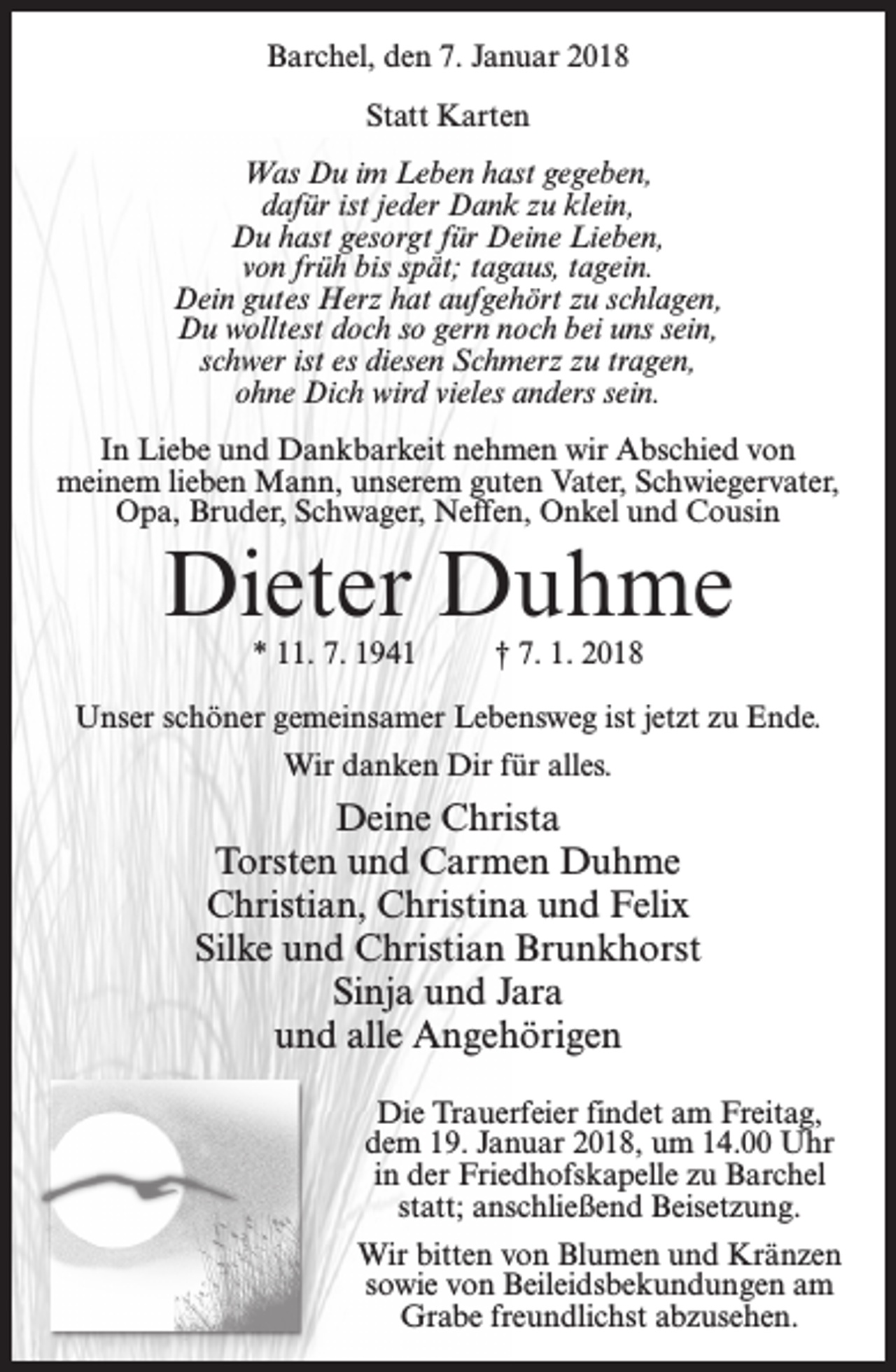 <p>Barchel, den 7. Januar 2018<br />Statt Karten<br />Was Du im Leben hast gegeben,<br />dafür ist jeder Dank zu klein,<br />Du hast gesorgt für Deine Lieben,<br />von früh bis spät; tagaus, tagein.<br />Dein gutes Herz hat aufgehört zu schlagen,<br />Du wolltest doch so gern noch bei uns sein,<br />schwer ist es diesen Schmerz zu tragen,<br />ohne Dich wird vieles anders sein.<br />In Liebe und Dankbarkeit nehmen wir Abschied von<br />meinem lieben Mann, unserem guten Vater, Schwiegervater,<br />Opa, Bruder, Schwager, Neffen, Onkel und Cousin</p><p>Dieter Duhme<br />* 11. 7. 1941 † 7. 1. 2018</p><p>Unser schöner gemeinsamer Lebensweg ist jetzt zu Ende.<br />Wir danken Dir für alles.</p><p>Deine Christa<br />Torsten und Carmen Duhme<br />Christian, Christina und Felix<br />Silke und Christian Brunkhorst<br />Sinja und Jara<br />und alle Angehörigen<br />Die Trauerfeier findet am Freitag,<br />dem 19. Januar 2018, um 14.00 Uhr<br />in der Friedhofskapelle zu Barchel<br />statt; anschließend Beisetzung.<br />Wir bitten von Blumen und Kränzen<br />sowie von Beileidsbekundungen am<br />Grabe freundlichst abzusehen.</p>