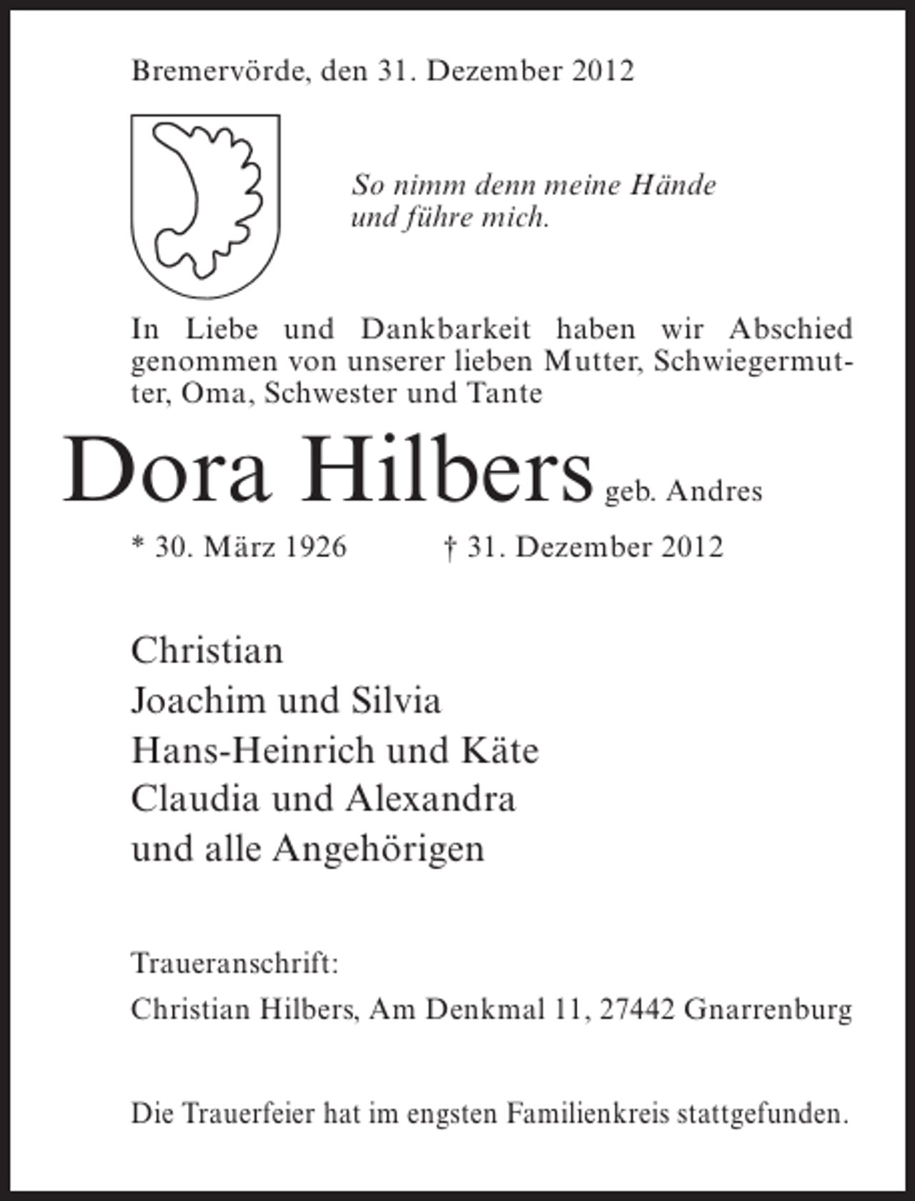 <p>Bremervörde, den 31. Dezember 2012</p><p>So nimm denn meine Hände<br />und führe mich.<br />In Liebe und Dankbarkeit haben wir Abschied<br />genommen von unserer lieben Mutter, Schwiegermutter, Oma, Schwester und Tante</p><p>Dora Hilbers<br />* 30. März 1926</p><p>geb. Andres</p><p>† 31. Dezember 2012</p><p>Christian<br />Joachim und Silvia<br />Hans-Heinrich und Käte<br />Claudia und Alexandra<br />und alle Angehörigen<br />Traueranschrift:<br />Christian Hilbers, Am Denkmal 11, 27442 Gnarrenburg<br />Die Trauerfeier hat im engsten Familienkreis stattgefunden.</p>