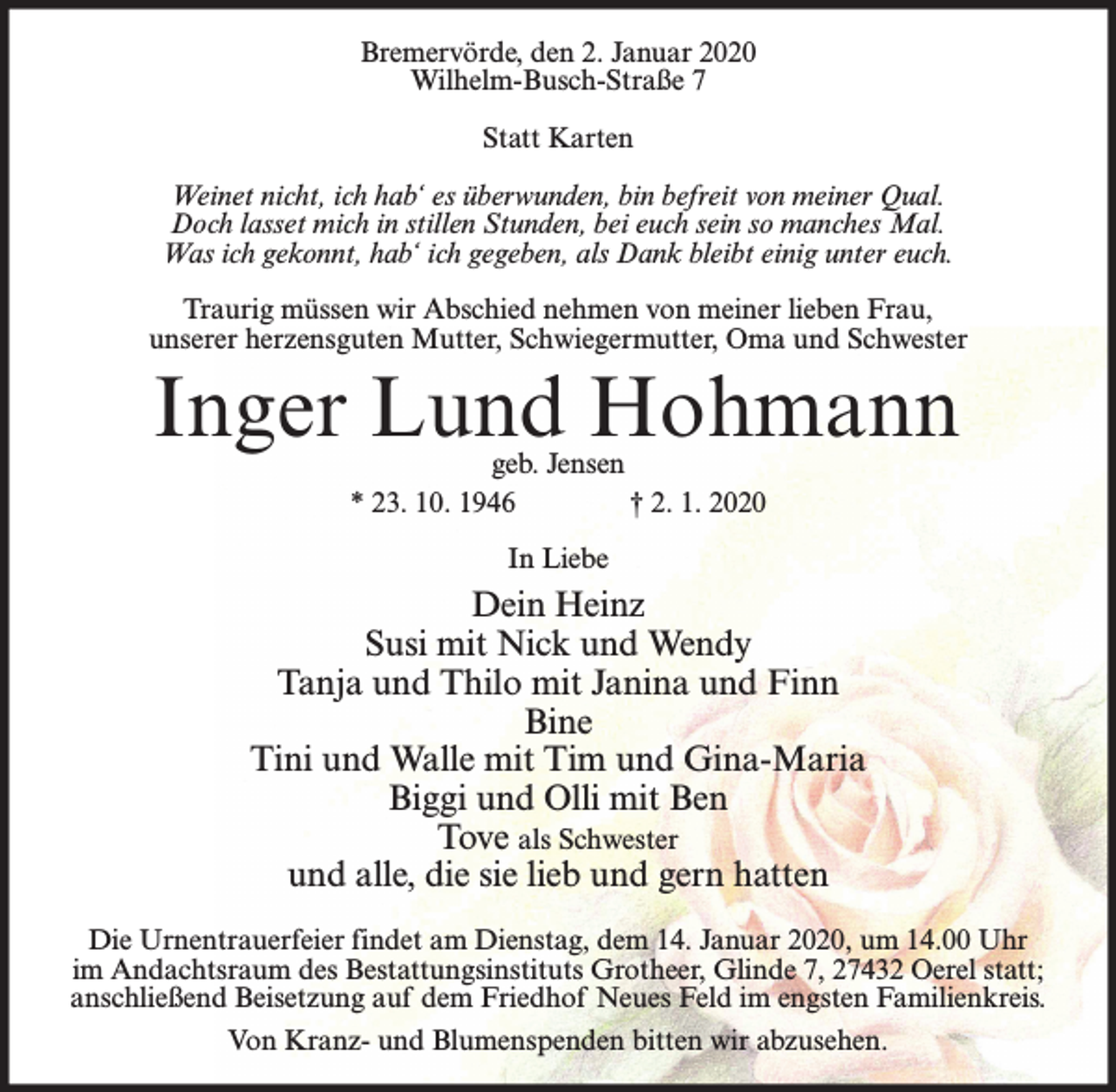 <p>Bremervörde, den 2. Januar 2020<br />Wilhelm-Busch-Straße 7<br />Statt Karten<br />Weinet nicht, ich hab‘ es überwunden, bin befreit von meiner Qual.<br />Doch lasset mich in stillen Stunden, bei euch sein so manches Mal.<br />Was ich gekonnt, hab‘ ich gegeben, als Dank bleibt einig unter euch.<br />Traurig müssen wir Abschied nehmen von meiner lieben Frau,<br />unserer herzensguten Mutter, Schwiegermutter, Oma und Schwester</p><p>Inger Lund Hohmann<br />geb. Jensen<br />* 23. 10. 1946<br />† 2. 1. 2020<br />In Liebe</p><p>Dein Heinz<br />Susi mit Nick und Wendy<br />Tanja und Thilo mit Janina und Finn<br />Bine<br />Tini und Walle mit Tim und Gina-Maria<br />Biggi und Olli mit Ben<br />Tove als Schwester<br />und alle, die sie lieb und gern hatten<br />Die Urnentrauerfeier findet am Dienstag, dem 14. Januar 2020, um 14.00 Uhr<br />im Andachtsraum des Bestattungsinstituts Grotheer, Glinde 7, 27432 Oerel statt;<br />anschließend Beisetzung auf dem Friedhof Neues Feld im engsten Familienkreis.<br />Von Kranz- und Blumenspenden bitten wir abzusehen.</p>