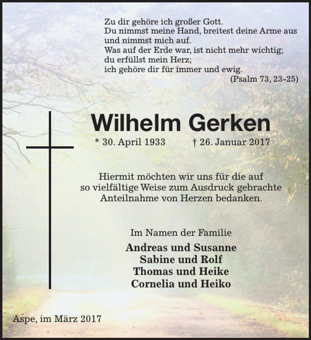 <p>Zu dir gehöre ich großer Gott.<br />Du nimmst meine Hand, breitest deine Arme aus<br />und nimmst mich auf.<br />Was auf der Erde war, ist nicht mehr wichtig;<br />du erfüllst mein Herz;<br />ich gehöre dir für immer und ewig.<br />(Psalm 73, 23-25)</p><p>Wilhelm Gerken<br />* 30. April 1933</p><p>† 26. Januar 2017</p><p>Hiermit möchten wir uns für die auf<br />so vielfältige Weise zum Ausdruck gebrachte<br />Anteilnahme von Herzen bedanken.<br />Im Namen der Familie</p><p>Andreas und Susanne<br />Sabine und Rolf<br />Thomas und Heike<br />Cornelia und Heiko<br />Aspe, im März 2017</p>