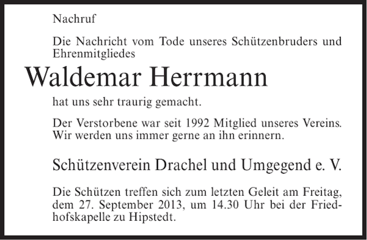 <p>Nachruf<br />Die Nachricht vom Tode unseres Schützenbruders und<br />Ehrenmitgliedes</p><p>Waldemar Herrmann<br />hat uns sehr traurig gemacht.</p><p>Der Verstorbene war seit 1992 Mitglied unseres Vereins.<br />Wir werden uns immer gerne an ihn erinnern.</p><p>Schützenverein Drachel und Umgegend e. V.<br />Die Schützen treffen sich zum letzten Geleit am Freitag,<br />dem 27. September 2013, um 14.30 Uhr bei der Friedhofskapelle zu Hipstedt.</p>