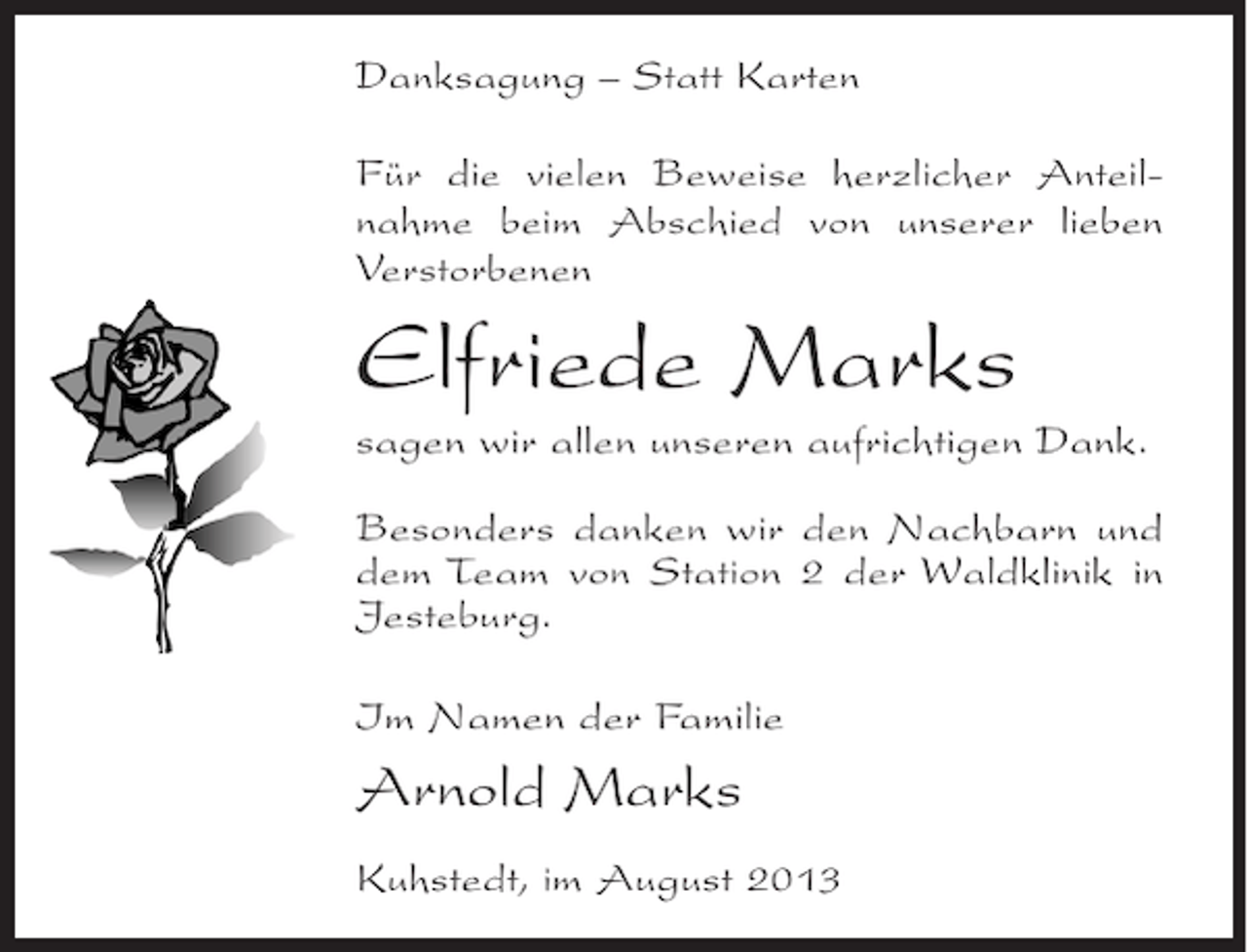 <p>Danksagung – Statt Karten<br />Für die vielen Beweise herzlicher Anteilnahme beim Abschied von unserer lieben<br />Verstorbenen</p><p>Elfriede Marks<br />sagen wir allen unseren aufrichtigen Dank.<br />Besonders danken wir den Nachbarn und<br />dem Team von Station 2 der Waldklinik in<br />Jesteburg.<br />Im Namen der Familie</p><p>Arnold Marks<br />Kuhstedt, im August 2013</p>