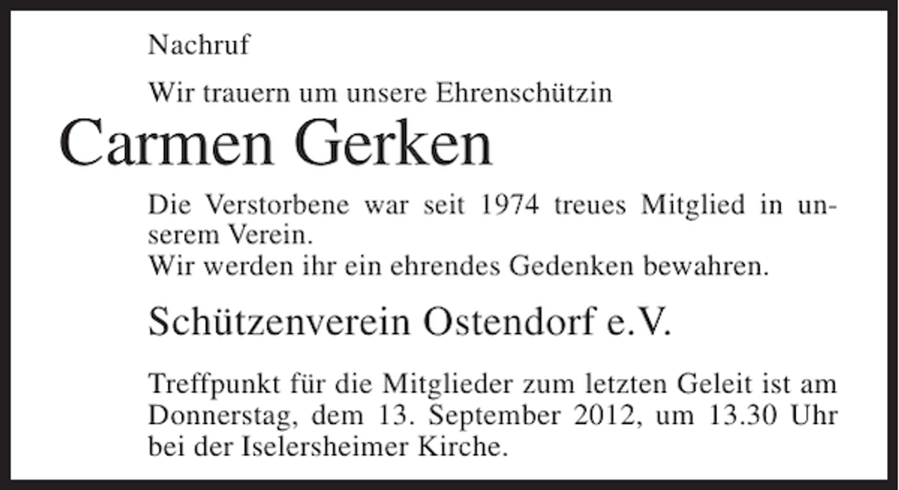 <p>Nachruf<br />Wir trauern um unsere Ehrenschützin</p><p>Carmen Gerken<br />Die Verstorbene war seit 1974 treues Mitglied in unserem Verein.<br />Wir werden ihr ein ehrendes Gedenken bewahren.</p><p>Schützenverein Ostendorf e.V.<br />Treffpunkt für die Mitglieder zum letzten Geleit ist am<br />Donnerstag, dem 13. September 2012, um 13.30 Uhr<br />bei der Iselersheimer Kirche.</p>