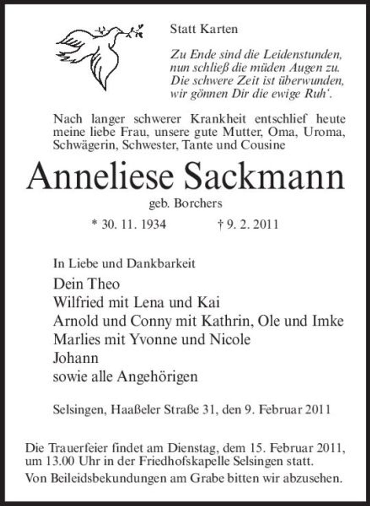 <p>Statt Karten Zu Ende sind die Leidenstunden, nun schließ die müden Augen zu. Die schwere Zeit ist überwunden, wir gönnen Dir die ewige Ruh‘. Nach langer schwerer Krankheit entschlief heute meine liebe Frau, unsere gute Mutter, Oma, Uroma, Schwägerin, Schwester, Tante und Cousine</p><p>Anneliese Sackmann<br />geb. Borchers * 30. 11. 1934 In Liebe und Dankbarkeit † 9. 2. 2011</p><p>Dein Theo Wilfried mit Lena und Kai Arnold und Conny mit Kathrin, Ole und Imke Marlies mit Yvonne und Nicole Johann sowie alle Angehörigen<br />Selsingen, Haaßeler Straße 31, den 9. Februar 2011 Die Trauerfeier findet am Dienstag, dem 15. Februar 2011, um 13.00 Uhr in der Friedhofskapelle Selsingen statt. Von Beileidsbekundungen am Grabe bitten wir abzusehen.</p>