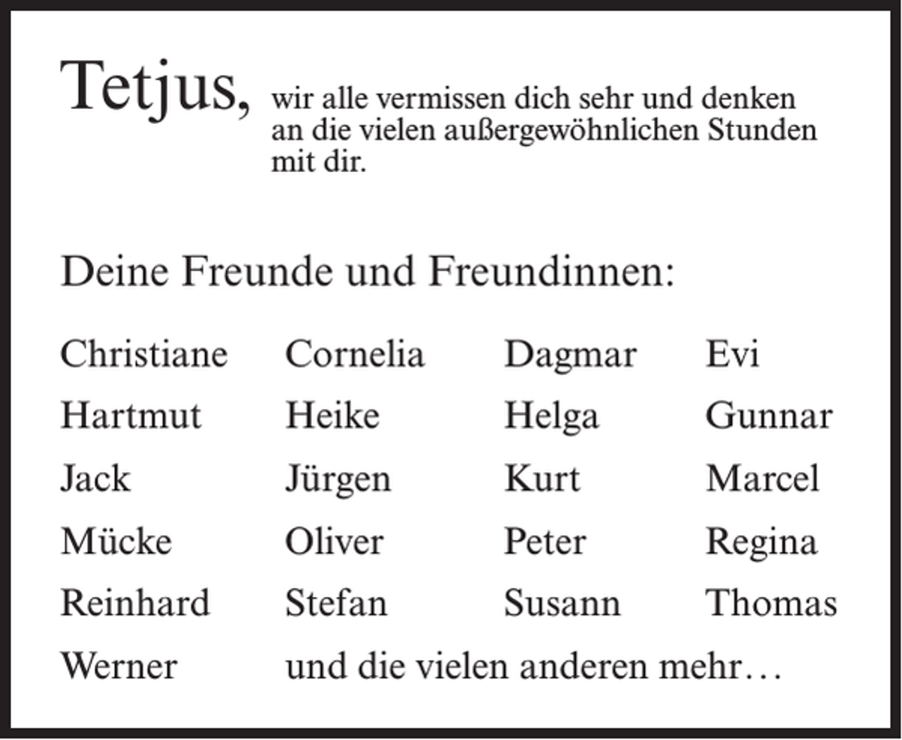 <p>Tetjus, wan irdieallevielen<br />vermissen dich sehr und denken<br />außergewöhnlichen Stunden<br />mit dir.</p><p>Deine Freunde und Freundinnen:<br />Christiane</p><p>Cornelia</p><p>Dagmar</p><p>Evi</p><p>Hartmut</p><p>Heike</p><p>Helga</p><p>Gunnar</p><p>Jack</p><p>Jürgen</p><p>Kurt</p><p>Marcel</p><p>Mücke</p><p>Oliver</p><p>Peter</p><p>Regina</p><p>Reinhard</p><p>Stefan</p><p>Susann</p><p>Thomas</p><p>Werner</p><p>und die vielen anderen mehr.. .</p>