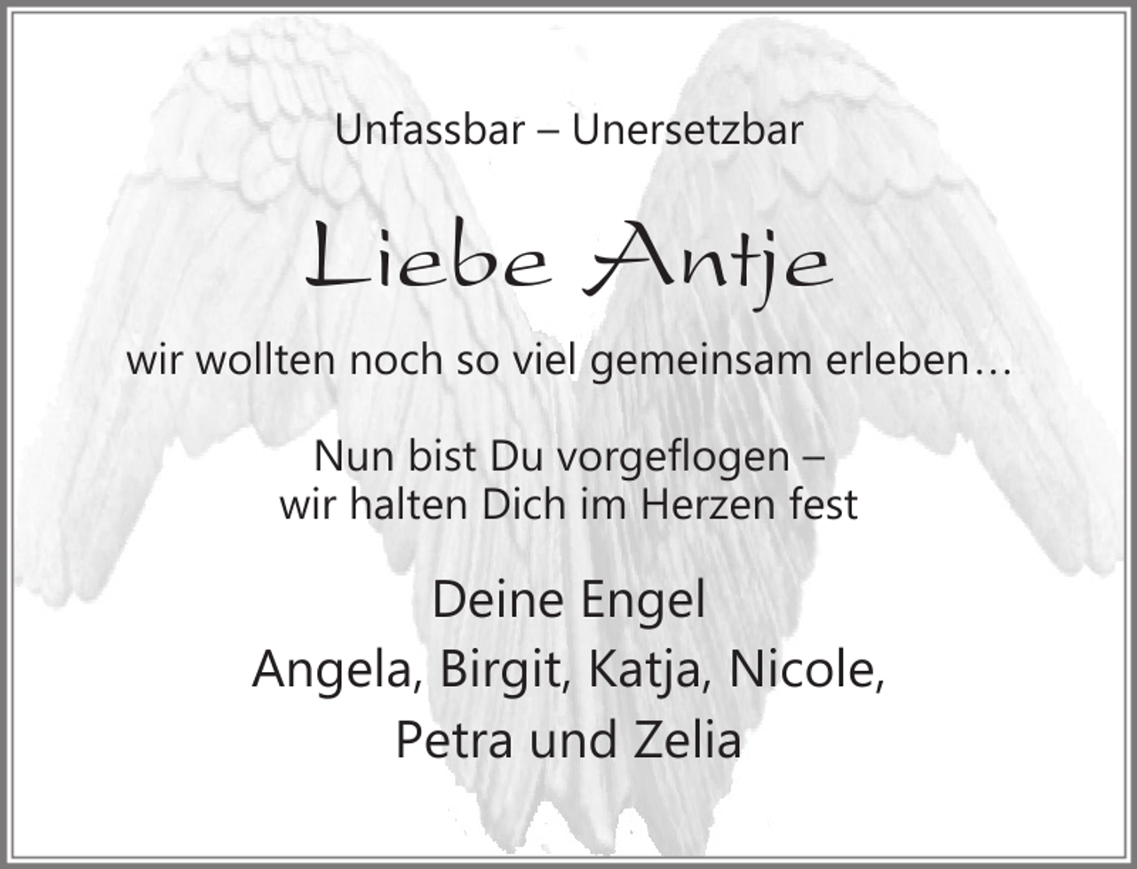 <p>Unfassbar – Unersetzbar</p><p>Liebe Antje<br />wir wollten noch so viel gemeinsam erleben...<br />Nun bist Du vorgeflogen –<br />wir halten Dich im Herzen fest</p><p>Deine Engel<br />Angela, Birgit, Katja, Nicole,<br />Petra und Zelia</p>