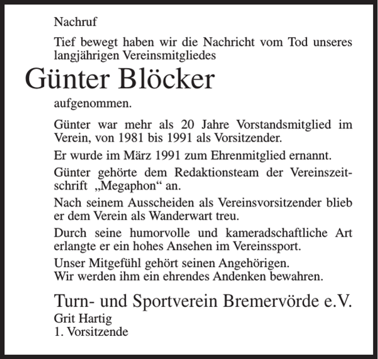 <p>Nachruf<br />Tief bewegt haben wir die Nachricht vom Tod unseres<br />langjährigen Vereinsmitgliedes</p><p>Günter Blöcker<br />aufgenommen.</p><p>Günter war mehr als 20 Jahre Vorstandsmitglied im<br />Verein, von 1981 bis 1991 als Vorsitzender.<br />Er wurde im März 1991 zum Ehrenmitglied ernannt.<br />Günter gehörte dem Redaktionsteam der Vereinszeitschrift „Megaphon“ an.<br />Nach seinem Ausscheiden als Vereinsvorsitzender blieb<br />er dem Verein als Wanderwart treu.<br />Durch seine humorvolle und kameradschaftliche Art<br />erlangte er ein hohes Ansehen im Vereinssport.<br />Unser Mitgefühl gehört seinen Angehörigen.<br />Wir werden ihm ein ehrendes Andenken bewahren.</p><p>Turn- und Sportverein Bremervörde e.V.<br />Grit Hartig<br />1. Vorsitzende</p>