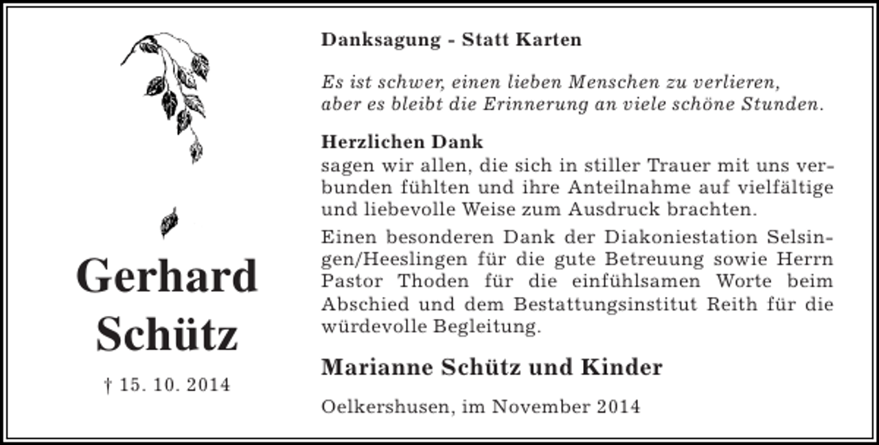 <p>Danksagung - Statt Karten<br />Es ist schwer, einen lieben Menschen zu verlieren,<br />aber es bleibt die Erinnerung an viele schöne Stunden.</p><p>Gerhard<br />Schütz<br />† 15. 10. 2014</p><p>Herzlichen Dank<br />sagen wir allen, die sich in stiller Trauer mit uns verbunden fühlten und ihre Anteilnahme auf vielfältige<br />und liebevolle Weise zum Ausdruck brachten.<br />Einen besonderen Dank der Diakoniestation Selsingen/Heeslingen für die gute Betreuung sowie Herrn<br />Pastor Thoden für die einfühlsamen Worte beim<br />Abschied und dem Bestattungsinstitut Reith für die<br />würdevolle Begleitung.</p><p>Marianne Schütz und Kinder<br />Oelkershusen, im November 2014</p>