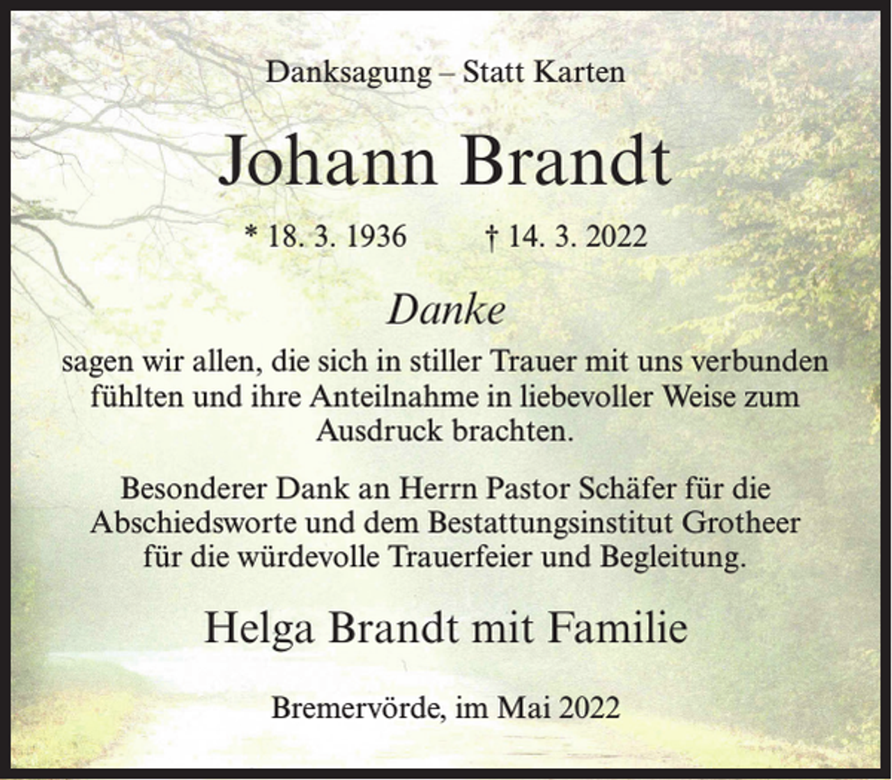 <p>Danksagung – Statt Karten</p><p>Johann Brandt<br />* 18. 3. 1936 † 14. 3. 2022</p><p>Danke<br />sagen wir allen, die sich in stiller Trauer mit uns verbunden<br />fühlten und ihre Anteilnahme in liebevoller Weise zum<br />Ausdruck brachten.<br />Besonderer Dank an Herrn Pastor Schäfer für die<br />Abschiedsworte und dem Bestattungsinstitut Grotheer<br />für die würdevolle Trauerfeier und Begleitung.</p><p>Helga Brandt mit Familie<br />Bremervörde, im Mai 2022</p>