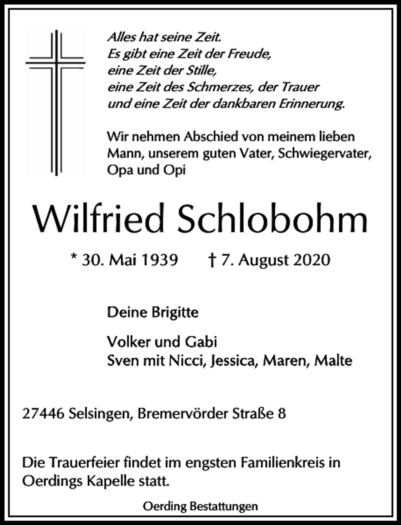 <p>Alles hat seine Zeit.<br />Es gibt eine Zeit der Freude,<br />eine Zeit der Stille,<br />eine Zeit des Schmerzes, der Trauer<br />und eine Zeit der dankbaren Erinnerung.</p><p>Wir nehmen Abschied von meinem lieben<br />Mann, unserem guten Vater, Schwiegervater,<br />Opa und Opi</p><p>Wilfried Schlobohm<br />* 30. Mai 1939</p><p>† 7. August 2020</p><p>27446 Selsingen, Bremervörder Straße 8<br />Die Trauerfeier findet im engsten Familienkreis in<br />Oerdings Kapelle statt.<br />Oerding Bestattungen</p>