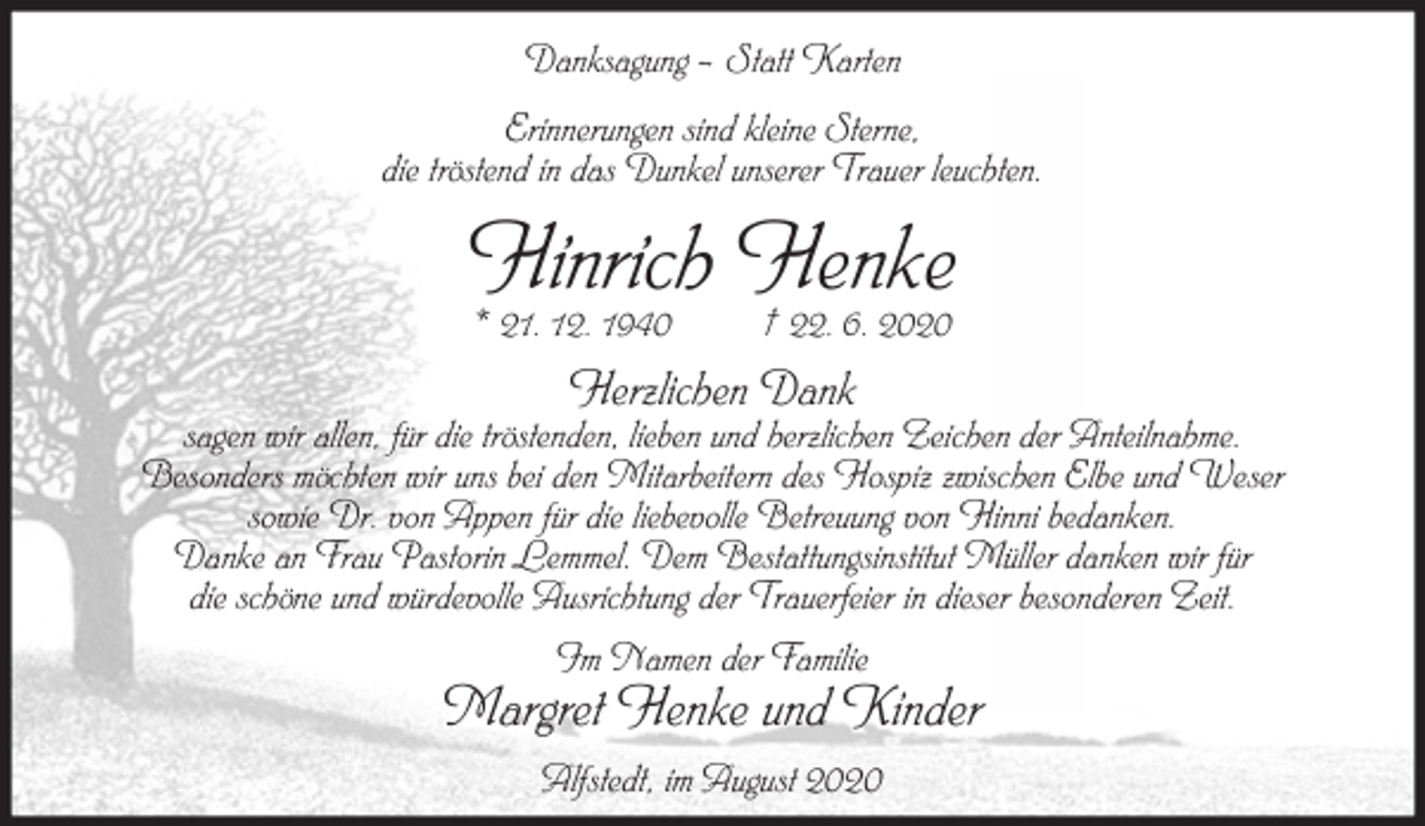 <p>Danksagung – Statt Karten<br />Erinnerungen sind kleine Sterne,<br />die tröstend in das Dunkel unserer Trauer leuchten.</p><p>Hinrich Henke<br />* 21. 12. 1940</p><p>† 22. 6. 2020</p><p>Herzlichen Dank</p><p>sagen wir allen, für die tröstenden, lieben und herzlichen Zeichen der Anteilnahme.<br />Besonders möchten wir uns bei den Mitarbeitern des Hospiz zwischen Elbe und Weser<br />sowie Dr. von Appen für die liebevolle Betreuung von Hinni bedanken.<br />Danke an Frau Pastorin Lemmel. Dem Bestattungsinstitut Müller danken wir für<br />die schöne und würdevolle Ausrichtung der Trauerfeier in dieser besonderen Zeit.<br />Im Namen der Familie</p><p>Margret Henke und Kinder<br />Alfstedt, im August 2020</p>