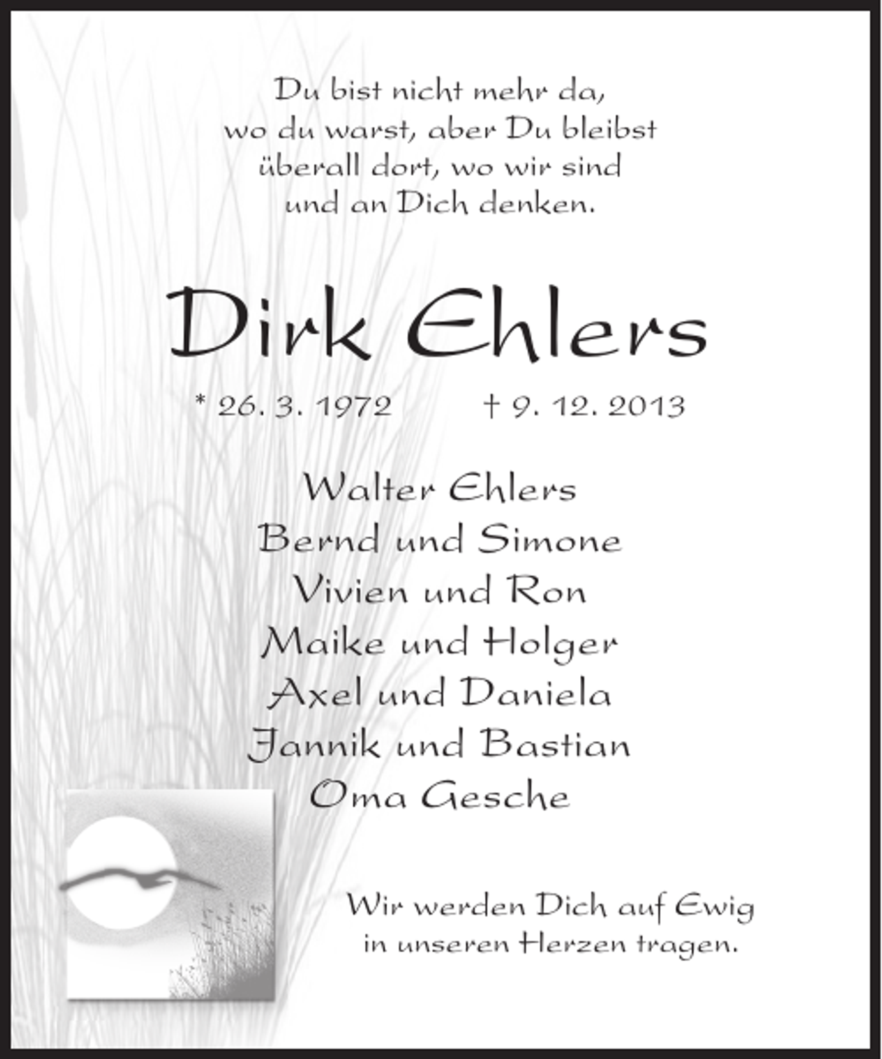 <p>Du bist nicht mehr da,<br />wo du warst, aber Du bleibst<br />überall dort, wo wir sind<br />und an Dich denken.</p><p>Dirk Ehlers<br />* 26. 3. 1972 † 9. 12. 2013</p><p>Walter Ehlers<br />Bernd und Simone<br />Vivien und Ron<br />Maike und Holger<br />Axel und Daniela<br />Jannik und Bastian<br />Oma Gesche<br />Wir werden Dich auf Ewig<br />in unseren Herzen tragen.</p>
