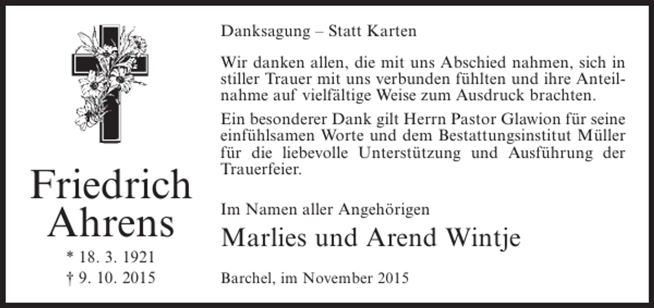 <p>Danksagung – Statt Karten</p><p>Friedrich<br />Ahrens<br />* 18. 3. 1921<br />† 9. 10. 2015</p><p>Wir danken allen, die mit uns Abschied nahmen, sich in<br />stiller Trauer mit uns verbunden fühlten und ihre Anteilnahme auf vielfältige Weise zum Ausdruck brachten.<br />Ein besonderer Dank gilt Herrn Pastor Glawion für seine<br />einfühlsamen Worte und dem Bestattungsinstitut Müller<br />für die liebevolle Unterstützung und Ausführung der<br />Trauerfeier.<br />Im Namen aller Angehörigen</p><p>Marlies und Arend Wintje<br />Barchel, im November 2015</p>