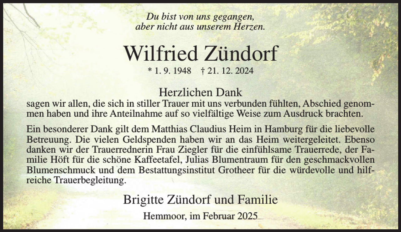 <p>Du bist von uns gegangen,<br />aber nicht aus unserem Herzen.</p><p>Wilfried Zündorf<br />* 1. 9. 1948</p><p>† 21. 12. 2024</p><p>Herzlichen Dank</p><p>sagen wir allen, die sich in stiller Trauer mit uns verbunden fühlten, Abschied genommen haben und ihre Anteilnahme auf so vielfältige Weise zum Ausdruck brachten.<br />Ein besonderer Dank gilt dem Matthias Claudius Heim in Hamburg für die liebevolle<br />Betreuung. Die vielen Geldspenden haben wir an das Heim weitergeleitet. Ebenso<br />danken wir der Trauerrednerin Frau Ziegler für die einfühlsame Trauerrede, der Familie Höft für die schöne Kaffeetafel, Julias Blumentraum für den geschmackvollen<br />Blumenschmuck und dem Bestattungsinstitut Grotheer für die würdevolle und hilfreiche Trauerbegleitung.</p><p>Brigitte Zündorf und Familie<br />Hemmoor, im Februar 2025</p>