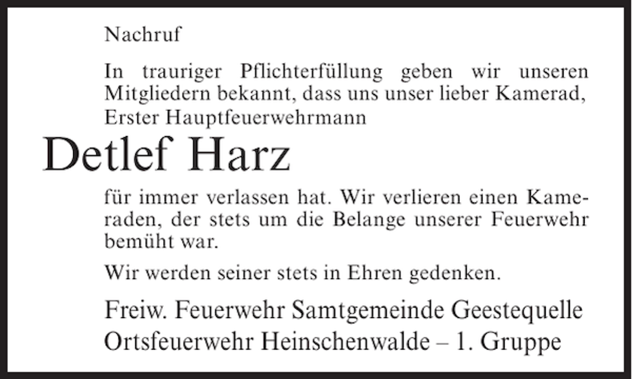 <p>Nachruf<br />In trauriger Pflichterfüllung geben wir unseren<br />Mitgliedern bekannt, dass uns unser lieber Kamerad,<br />Erster Hauptfeuerwehrmann</p><p>Detlef Harz<br />für immer verlassen hat. Wir verlieren einen Kameraden, der stets um die Belange unserer Feuerwehr<br />bemüht war.<br />Wir werden seiner stets in Ehren gedenken.</p><p>Freiw. Feuerwehr Samtgemeinde Geestequelle<br />Ortsfeuerwehr Heinschenwalde – 1. Gruppe</p>