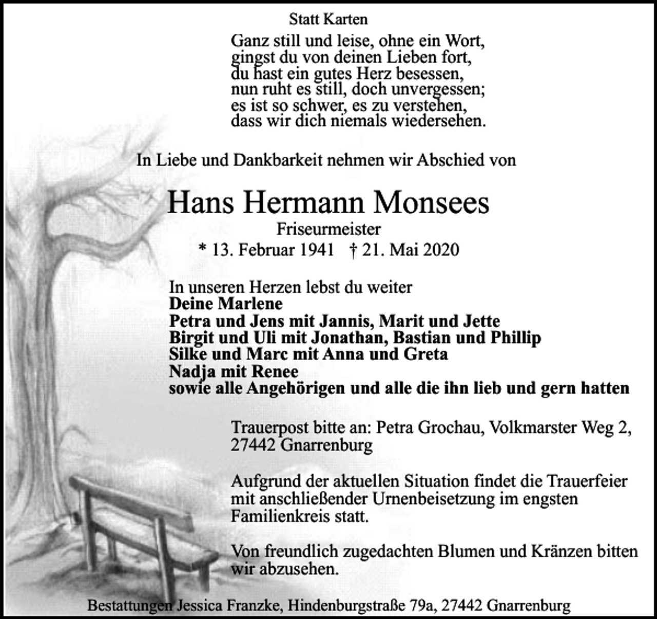 <p>Statt Karten</p><p>Ganz still und leise, ohne ein Wort,<br />gingst du von deinen Lieben fort,<br />du hast ein gutes Herz besessen,<br />nun ruht es still, doch unvergessen;<br />es ist so schwer, es zu verstehen,<br />dass wir dich niemals wiedersehen.<br />In Liebe und Dankbarkeit nehmen wir Abschied von</p><p>Hans Hermann Monsees<br />Friseurmeister<br />* 13. Februar 1941 † 21. Mai 2020</p><p>In unseren Herzen lebst du weiter<br />Deine Marlene<br />Petra und Jens mit Jannis, Marit und Jette<br />Birgit und Uli mit Jonathan, Bastian und Phillip<br />Silke und Marc mit Anna und Greta<br />Nadja mit Renee<br />sowie alle Angehörigen und alle die ihn lieb und gern hatten<br />Trauerpost bitte an: Petra Grochau, Volkmarster Weg 2,<br />27442 Gnarrenburg<br />Aufgrund der aktuellen Situation findet die Trauerfeier<br />mit anschließender Urnenbeisetzung im engsten<br />Familienkreis statt.<br />Von freundlich zugedachten Blumen und Kränzen bitten<br />wir abzusehen.<br />Bestattungen Jessica Franzke, Hindenburgstraße 79a, 27442 Gnarrenburg</p>