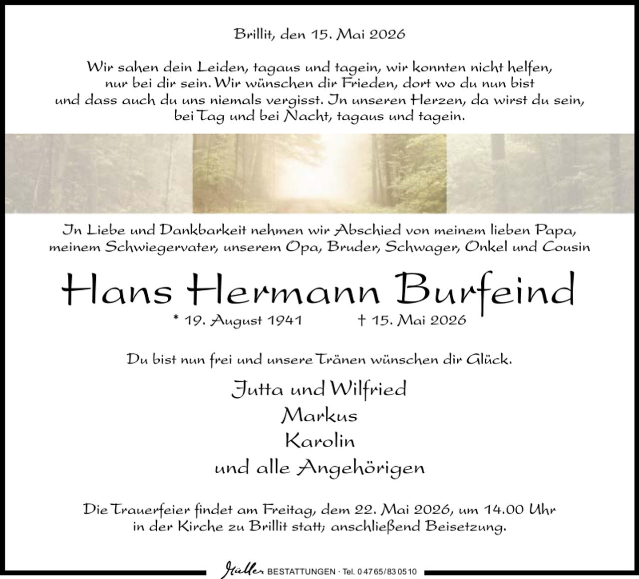 <p>Brillit, den 15. Mai 2026<br />Wir sahen dein Leiden, tagaus und tagein, wir konnten nicht helfen,<br />nur bei dir sein. Wir wünschen dir Frieden, dort wo du nun bist<br />und dass auch du uns niemals vergisst. In unseren Herzen, da wirst du sein,<br />bei Tag und bei Nacht, tagaus und tagein.</p><p>In Liebe und Dankbarkeit nehmen wir Abschied von meinem lieben Papa,<br />meinem Schwiegervater, unserem Opa, Bruder, Schwager, Onkel und Cousin</p><p>Hans Hermann Burfeind<br />* 19. August 1941</p><p>† 15. Mai 2026</p><p>Du bist nun frei und unsere Tränen wünschen dir Glück.</p><p>Jutta und Wilfried<br />Markus<br />Karolin<br />und alle Angehörigen<br />Die Trauerfeier findet am Freitag, dem 22. Mai 2026, um 14.00 Uhr<br />in der Kirche zu Brillit statt; anschließend Beisetzung.<br />BESTATTUNGEN ∙ Tel. 0 47 65 /83 05 10</p>