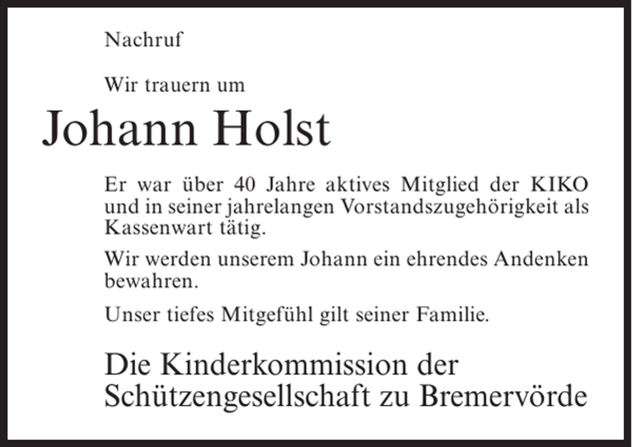 <p>Nachruf<br />Wir trauern um</p><p>Johann Holst<br />Er war über 40 Jahre aktives Mitglied der KIKO<br />und in seiner jahrelangen Vorstandszugehörigkeit als<br />Kassenwart tätig.<br />Wir werden unserem Johann ein ehrendes ­ ndenken<br />A<br />bewahren.<br />Unser tiefes Mitgefühl gilt seiner Familie.</p><p>Die Kinderkommission der<br />Schützengesellschaft zu Bremervörde</p>