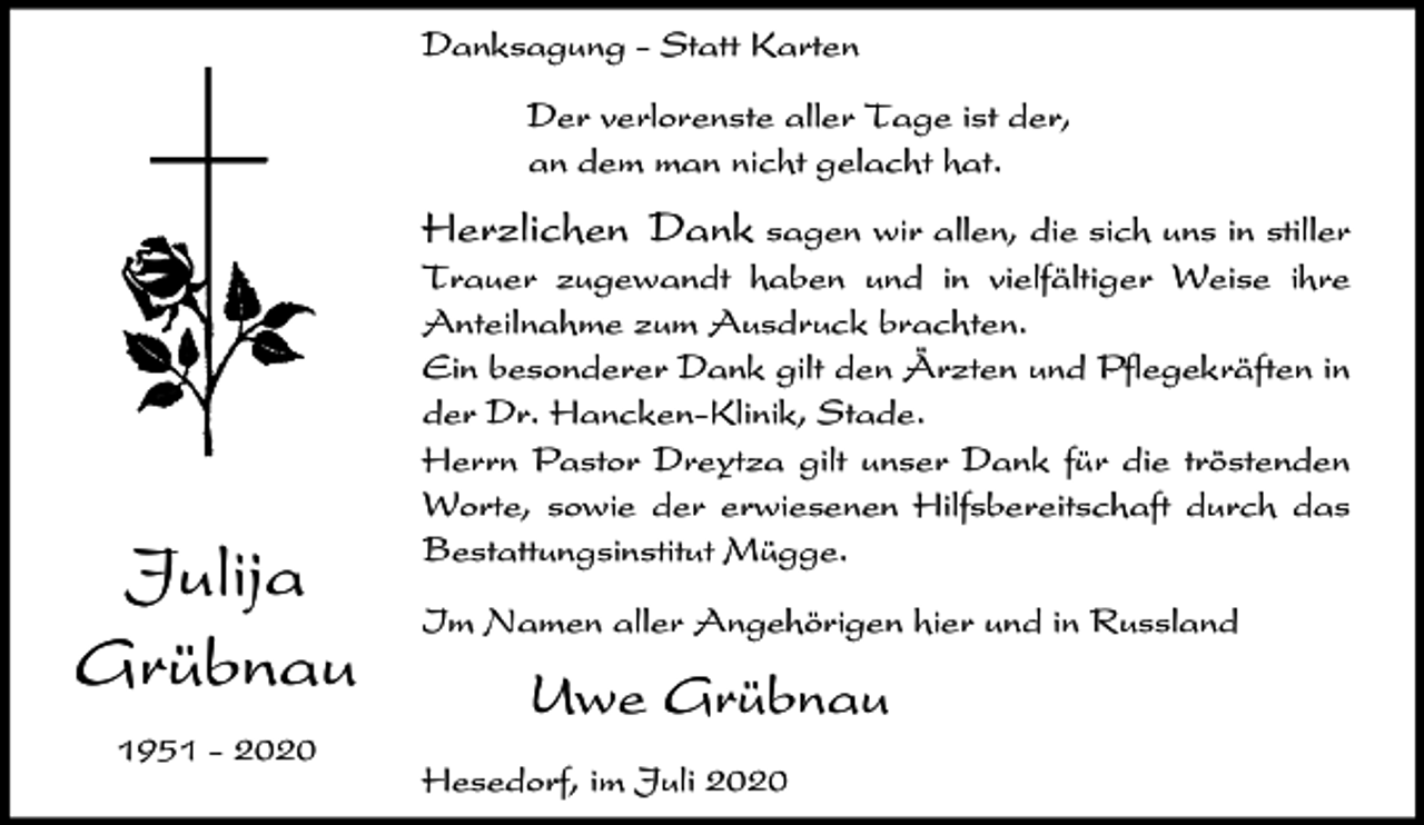<p>Danksagung - Statt Karten<br />Der verlorenste aller Tage ist der,<br />an dem man nicht gelacht hat.</p><p>Herzlichen Dank sagen wir allen, die sich uns in stiller</p><p>Julija<br />Grübnau<br />1951 - 2020</p><p>Trauer zugewandt haben und in vielfältiger Weise ihre<br />Anteilnahme zum Ausdruck brachten.<br />Ein besonderer Dank gilt den Ärzten und Pflegekräften in<br />der Dr. Hancken-Klinik, Stade.<br />Herrn Pastor Dreytza gilt unser Dank für die tröstenden<br />Worte, sowie der erwiesenen Hilfsbereitschaft durch das<br />Bestattungsinstitut Mügge.<br />Im Namen aller Angehörigen hier und in Russland</p><p>Uwe Grübnau<br />Hesedorf, im Juli 2020</p>
