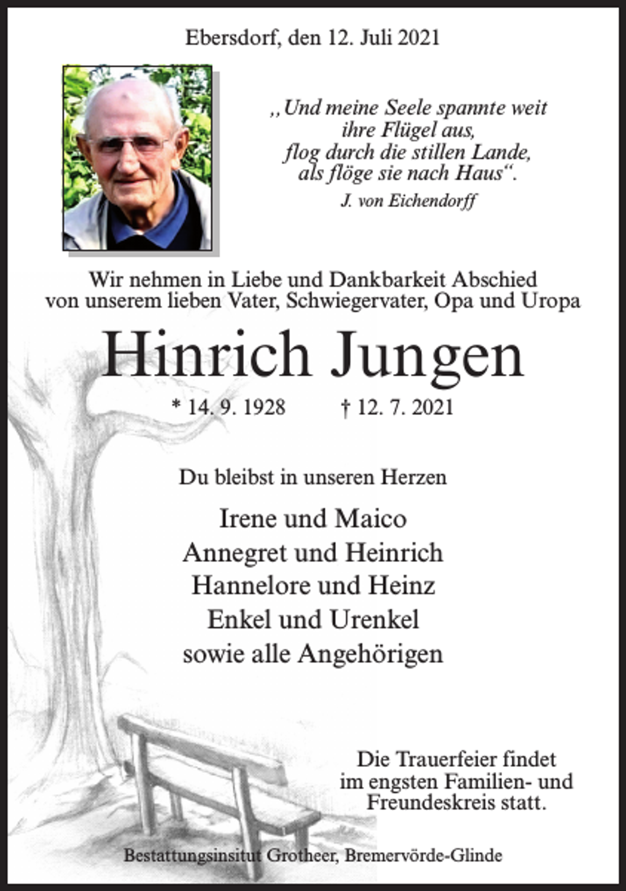 <p>Ebersdorf, den 12. Juli 2021<br />,,Und meine Seele spannte weit<br />ihre Flügel aus,<br />flog durch die stillen Lande,<br />als flöge sie nach Haus“.<br />J. von Eichendorff</p><p>Wir nehmen in Liebe und Dankbarkeit Abschied<br />von unserem lieben Vater, Schwiegervater, Opa und Uropa</p><p>Hinrich Jungen<br />* 14. 9. 1928 † 12. 7. 2021<br />Du bleibst in unseren Herzen</p><p>Irene und Maico<br />Annegret und Heinrich<br />Hannelore und Heinz<br />Enkel und Urenkel<br />sowie alle Angehörigen</p><p>Die Trauerfeier findet<br />im engsten Familien- und<br />Freundeskreis statt.<br />Bestattungsinsitut Grotheer, Bremervörde-Glinde</p>