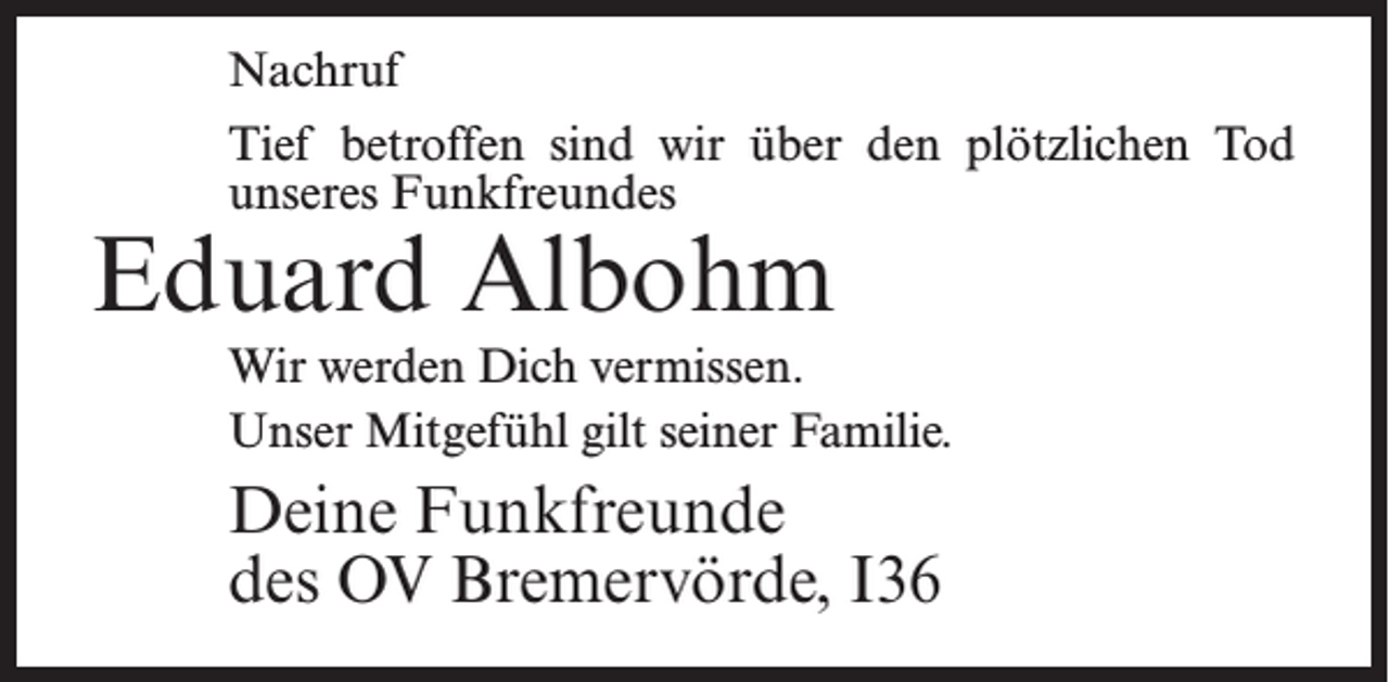 <p>Nachruf<br />Tief betroffen sind wir über den plötzlichen Tod<br />unseres Funkfreundes</p><p>Eduard Albohm</p><p>Wir werden Dich vermissen.<br />Unser Mitgefühl gilt seiner Familie.</p><p>Deine Funkfreunde<br />des OV Bremervörde, I36</p>