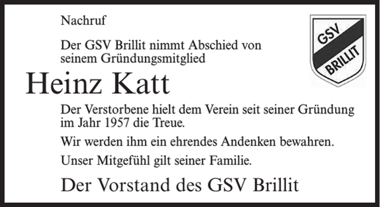 <p>Nachruf</p><p>Der GSV Brillit nimmt Abschied von<br />seinem Gründungsmitglied</p><p>Heinz Katt</p><p>Der Verstorbene hielt dem Verein seit seiner Gründung<br />im Jahr 1957 die Treue.<br />Wir werden ihm ein ehrendes Andenken bewahren.<br />Unser Mitgefühl gilt seiner Familie.</p><p>Der Vorstand des GSV Brillit</p>