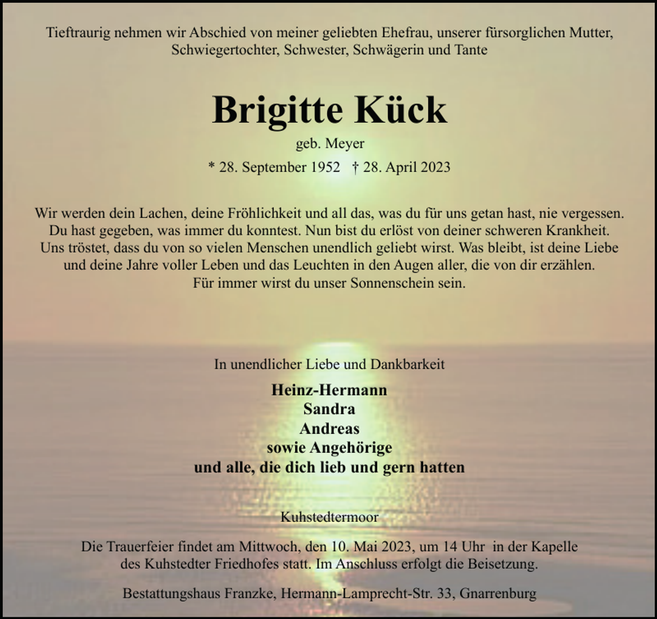 <p>Tieftraurig nehmen wir Abschied von meiner geliebten Ehefrau, unserer fürsorglichen Mutter,<br />Schwiegertochter, Schwester, Schwägerin und Tante</p><p>Brigitte Kück<br />geb. Meyer</p><p>* 28. September 1952 † 28. April 2023<br />Wir werden dein Lachen, deine Fröhlichkeit und all das, was du für uns getan hast, nie vergessen.<br />Du hast gegeben, was immer du konntest. Nun bist du erlöst von deiner schweren Krankheit.<br />Uns tröstet, dass du von so vielen Menschen unendlich geliebt wirst. Was bleibt, ist deine Liebe<br />und deine Jahre voller Leben und das Leuchten in den Augen aller, die von dir erzählen.<br />Für immer wirst du unser Sonnenschein sein.</p><p>In unendlicher Liebe und Dankbarkeit</p><p>Heinz-Hermann<br />Sandra<br />Andreas<br />sowie Angehörige<br />und alle, die dich lieb und gern hatten<br />Kuhstedtermoor<br />Die Trauerfeier findet am Mittwoch, den 10. Mai 2023, um 14 Uhr in der Kapelle<br />des Kuhstedter Friedhofes statt. Im Anschluss erfolgt die Beisetzung.<br />Bestattungshaus Franzke, Hermann-Lamprecht-Str. 33, Gnarrenburg</p>