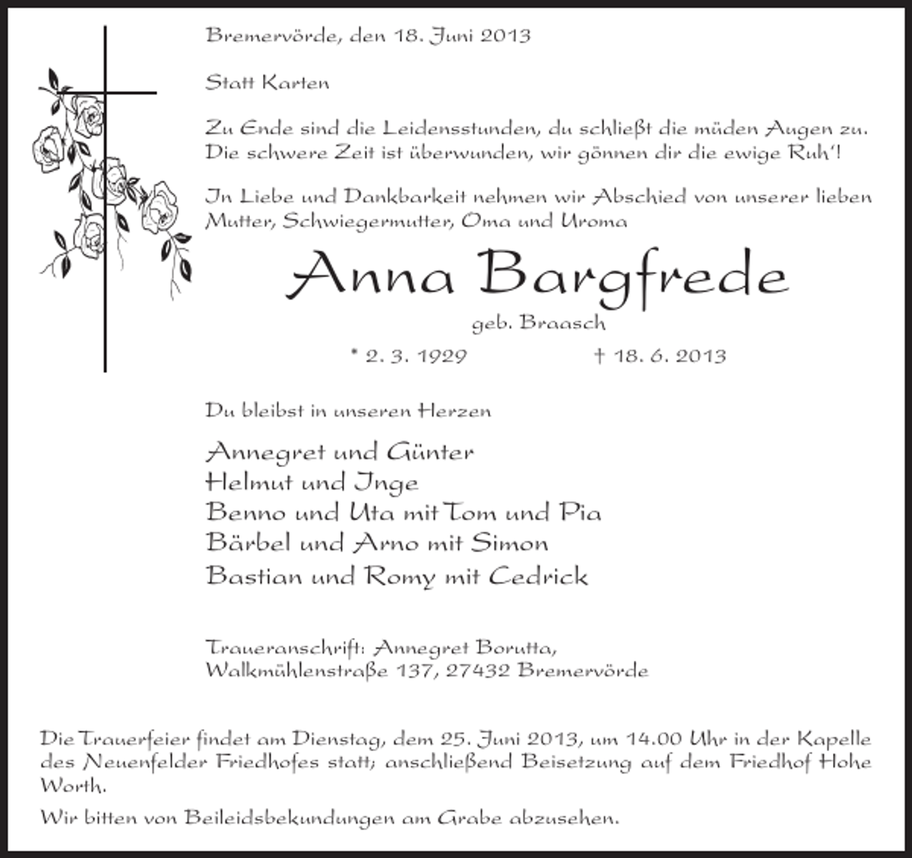 <p>Bremervörde, den 18. Juni 2013<br />Statt Karten<br />Zu Ende sind die Leidensstunden, du schließt die müden Augen zu.<br />Die schwere Zeit ist überwunden, wir gönnen dir die ewige Ruh‘!<br />In Liebe und Dankbarkeit nehmen wir Abschied von unserer lieben<br />Mutter, Schwiegermutter, Oma und Uroma</p><p>Anna Bargfrede<br />geb. Braasch<br />* 2. 3. 1929<br />† 18. 6. 2013</p><p>Du bleibst in unseren Herzen</p><p>Annegret und Günter<br />Helmut und Inge<br />Benno und Uta mit Tom und Pia<br />Bärbel und Arno mit Simon<br />Bastian und Romy mit Cedrick<br />Traueranschrift: Annegret Borutta,<br />Walkmühlenstraße 137, 27432 Bremervörde<br />Die Trauerfeier findet am Dienstag, dem 25. Juni 2013, um 14.00 Uhr in der Kapelle<br />des Neuenfelder Friedhofes statt; anschließend Beisetzung auf dem Friedhof Hohe<br />Worth.<br />Wir bitten von Beileidsbekundungen am Grabe abzusehen.</p>