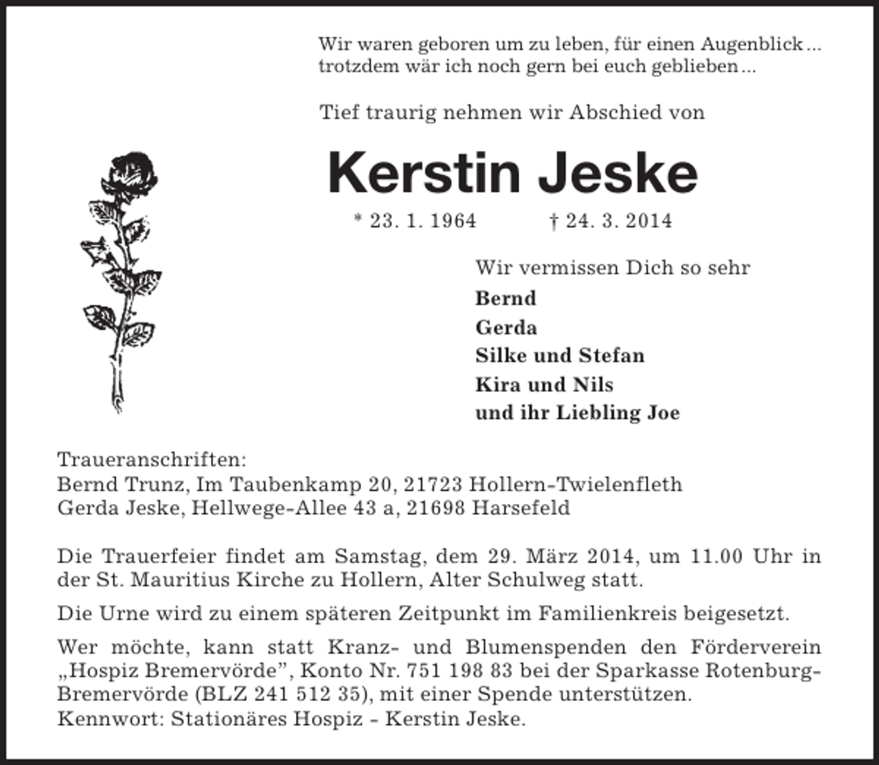 <p>Wir waren geboren um zu leben, für einen Augenblick ...<br />trotzdem wär ich noch gern bei euch geblieben ...</p><p>Tief traurig nehmen wir Abschied von</p><p>Kerstin Jeske<br />* 23. 1. 1964</p><p>† 24. 3. 2014</p><p>Wir vermissen Dich so sehr<br />Bernd<br />Gerda<br />Silke und Stefan<br />Kira und Nils<br />und ihr Liebling Joe<br />Traueranschriften:<br />Bernd Trunz, Im Taubenkamp 20, 21723 Hollern-Twielenfleth<br />Gerda Jeske, Hellwege-Allee 43 a, 21698 Harsefeld<br />Die Trauerfeier findet am Samstag, dem 29. März 2014, um 11.00 Uhr in<br />der St. Mauritius Kirche zu Hollern, Alter Schulweg statt.<br />Die Urne wird zu einem späteren Zeitpunkt im Familienkreis beigesetzt.<br />Wer möchte, kann statt Kranz- und Blumenspenden den Förderverein<br />„Hospiz Bremervörde”, Konto Nr. 7593 bei der Sparkasse RotenburgBremervörde (BLZ 241 512 35), mit einer Spende unterstützen.<br />Kennwort: Stationäres Hospiz - Kerstin Jeske.</p>