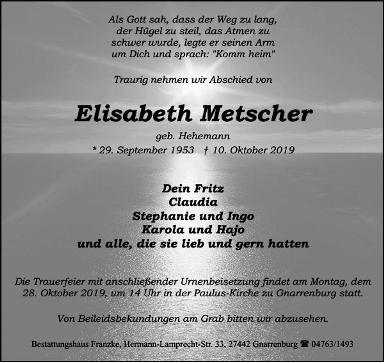 <p>Als Gott sah, dass der Weg zu lang,<br />der Hügel zu steil, das Atmen zu<br />schwer wurde, legte er seinen Arm<br />um Dich und sprach: "Komm heim"<br />Traurig nehmen wir Abschied von</p><p>Elisabeth Metscher<br />geb. Hehemann<br />* 29. September 1953 † 10. Oktober 2019</p><p>Dein Fritz<br />Claudia<br />Stephanie und Ingo<br />Karola und Hajo<br />und alle, die sie lieb und gern hatten<br />Die Trauerfeier mit anschließender Urnenbeisetzung findet am Montag, dem<br />28. Oktober 2019, um 14 Uhr in der Paulus-Kirche zu Gnarrenburg statt.<br />Von Beileidsbekundungen am Grab bitten wir abzusehen.<br />Bestattungshaus Franzke, Hermann-Lamprecht-Str. 33, 27442 Gnarrenburg ( 04763/1493</p>