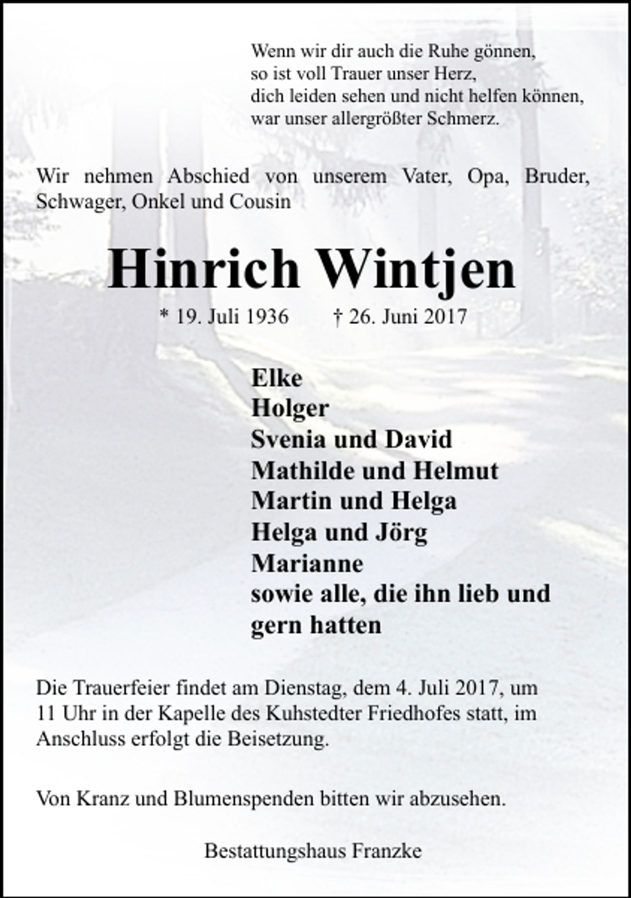<p>Wenn wir dir auch die Ruhe gönnen,<br />so ist voll Trauer unser Herz,<br />dich leiden sehen und nicht helfen können,<br />war unser allergrößter Schmerz.</p><p>Wir nehmen Abschied von unserem Vater, Opa, Bruder,<br />Schwager, Onkel und Cousin</p><p>Hinrich Wintjen<br />* 19. Juli 1936</p><p>† 26. Juni 2017</p><p>Elke<br />Holger<br />Svenia und David<br />Mathilde und Helmut<br />Martin und Helga<br />Helga und Jörg<br />Marianne<br />sowie alle, die ihn lieb und<br />gern hatten<br />Die Trauerfeier findet am Dienstag, dem 4. Juli 2017, um<br />11 Uhr in der Kapelle des Kuhstedter Friedhofes statt, im<br />Anschluss erfolgt die Beisetzung.<br />Von Kranz und Blumenspenden bitten wir abzusehen.<br />Bestattungshaus Franzke</p>