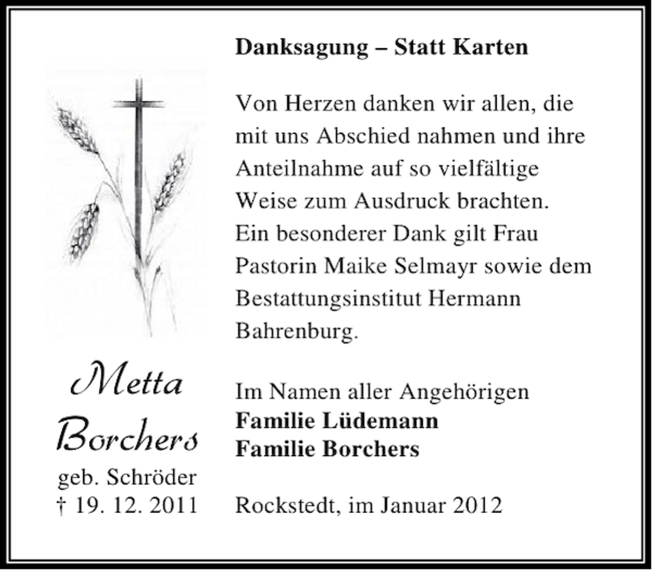 <p>Danksagung – Statt Karten<br />Von Herzen danken wir allen, die<br />mit uns Abschied nahmen und ihre<br />Anteilnahme auf so vielfältige<br />Weise zum Ausdruck brachten.<br />Ein besonderer Dank gilt Frau<br />Pastorin Maike Selmayr sowie dem<br />Bestattungsinstitut Hermann<br />Bahrenburg.</p><p>1IXXE<br />&amp;SVGLIVW</p><p>geb. Schröder<br />† 19. 12. 2011</p><p>Im Namen aller Angehörigen<br />Familie Lüdemann<br />Familie Borchers<br />Rockstedt, im Januar 2012</p>