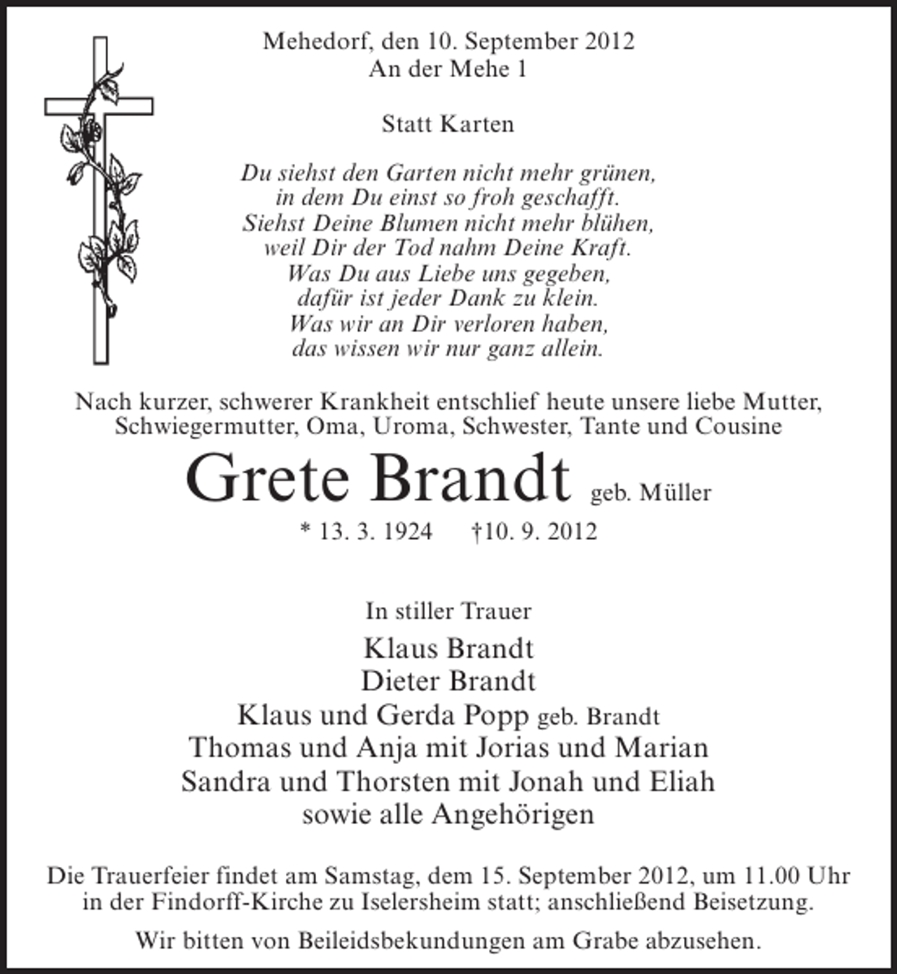 <p>Mehedorf, den 10. September 2012<br />An der Mehe 1<br />Statt Karten<br />Du siehst den Garten nicht mehr grünen,<br />in dem Du einst so froh geschafft.<br />Siehst Deine Blumen nicht mehr blühen,<br />weil Dir der Tod nahm Deine Kraft.<br />Was Du aus Liebe uns gegeben,<br />dafür ist jeder Dank zu klein.<br />Was wir an Dir verloren haben,<br />das wissen wir nur ganz allein.<br />Nach kurzer, schwerer Krankheit entschlief heute unsere liebe Mutter,<br />Schwiegermutter, Oma, Uroma, Schwester, Tante und Cousine</p><p>Grete Brandt<br />* 13. 3. 1924</p><p>geb. Müller</p><p>†10. 9. 2012</p><p>In stiller Trauer</p><p>Klaus Brandt<br />Dieter Brandt<br />Klaus und Gerda Popp geb. Brandt<br />Thomas und Anja mit Jorias und Marian<br />Sandra und Thorsten mit Jonah und Eliah<br />sowie alle Angehörigen<br />Die Trauerfeier findet am Samstag, dem 15. September 2012, um 11.00 Uhr<br />in der Findorff-Kirche zu Iselersheim statt; anschließend Beisetzung.<br />Wir bitten von Beileidsbekundungen am Grabe abzusehen.</p>