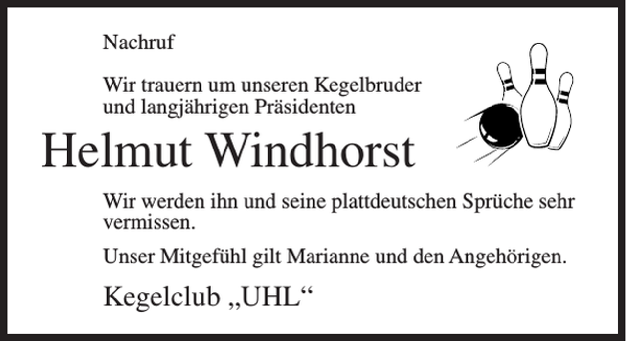 <p>Nachruf<br />Wir trauern um unseren Kegelbruder<br />und langjährigen Präsidenten</p><p>Helmut Windhorst<br />Wir werden ihn und seine plattdeutschen Sprüche sehr<br />vermissen.<br />Unser Mitgefühl gilt Marianne und den Angehörigen.</p><p>Kegelclub „UHL“</p>