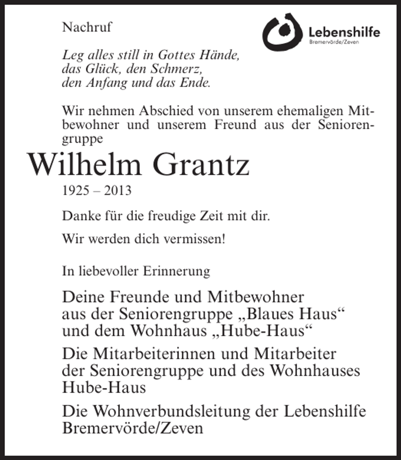 <p>Nachruf<br />Leg alles still in Gottes Hände,<br />das Glück, den Schmerz,<br />den Anfang und das Ende.<br />Wir nehmen Abschied von unserem ehemaligen Mitbewohner und unserem Freund aus der Seniorengruppe</p><p>Wilhelm Grantz<br />1925 – 2013<br />Danke für die freudige Zeit mit dir.<br />Wir werden dich vermissen!<br />In liebevoller Erinnerung</p><p>Deine Freunde und Mitbewohner<br />aus der Seniorengruppe „Blaues Haus“<br />und dem Wohnhaus „Hube-Haus“<br />Die Mitarbeiterinnen und Mitarbeiter<br />der Seniorengruppe und des Wohnhauses<br />Hube-Haus<br />Die Wohnverbundsleitung der Lebenshilfe<br />Bremervörde/Zeven</p>