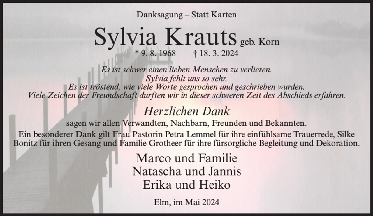 <p>Danksagung – Statt Karten</p><p>Sylvia Krauts<br />* 9. 8. 1968</p><p>geb. Korn</p><p>† 18. 3. 2024</p><p>Es ist schwer einen lieben Menschen zu verlieren.<br />Sylvia fehlt uns so sehr.<br />Es ist tröstend, wie viele Worte gesprochen und geschrieben wurden.<br />Viele Zeichen der Freundschaft durften wir in dieser schweren Zeit des Abschieds erfahren.</p><p>Herzlichen Dank</p><p>sagen wir allen Verwandten, Nachbarn, Freunden und Bekannten.<br />Ein besonderer Dank gilt Frau Pastorin Petra Lemmel für ihre einfühlsame Trauerrede, Silke<br />Bonitz für ihren Gesang und Familie Grotheer für ihre fürsorgliche Begleitung und Dekoration.</p><p>Marco und Familie<br />Natascha und Jannis<br />Erika und Heiko<br />Elm, im Mai 2024</p>